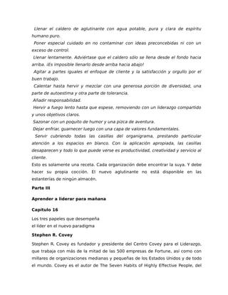 Llenar el caldero de aglutinante con agua potable, pura y clara de espíritu
humano puro.
Poner especial cuidado en no contaminar con ideas preconcebidas ni con un
exceso de control.
Llenar lentamente. Adviértase que el caldero sólo se llena desde el fondo hacia
arriba. ¡Es imposible llenarlo desde arriba hacia abajo!
Agitar a partes iguales el enfoque de cliente y la satisfacción y orgullo por el
buen trabajo.
Calentar hasta hervir y mezclar con una generosa porción de diversidad, una
parte de autoestima y otra parte de tolerancia.
Añadir responsabilidad.
Hervir a fuego lento hasta que espese, removiendo con un liderazgo compartido
y unos objetivos claros.
Sazonar con un poquito de humor y una pizca de aventura.
Dejar enfriar, guarnecer luego con una capa de valores fundamentales.
Servir cubriendo todas las casillas del organigrama, prestando particular
atención a los espacios en blanco. Con la aplicación apropiada, las casillas
desaparecen y todo lo que puede verse es productividad, creatividad y servicio al
cliente.
Esto es solamente una receta. Cada organización debe encontrar la suya. Y debe
hacer su propia cocción. El nuevo aglutinante no está disponible en las
estanterías de ningún almacén.
Parte III
Aprender a liderar para mañana
Capítulo 16
Los tres papeles que desempeña
el líder en el nuevo paradigma
Stephen R. Covey
Stephen R. Covey es fundador y presidente del Centro Covey para el Liderazgo,
que trabaja con más de la mitad de las 500 empresas de Fortune, así como con
millares de organizaciones medianas y pequeñas de los Estados Unidos y de todo
el mundo. Covey es el autor de The Seven Habits of Highly Effective People, del
 