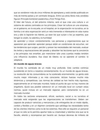 que se vendieron más de cinco millones de ejemplares y está siendo publicado en
más de treinta países y en veintiséis lenguas. Entre sus otros libros más vendidos
figuran Principle-Centered Leadership y First Things First.
El líder del futuro, el del próximo milenio, será el que cree una cultura o un
sistema de valores centrados en los principios. Crear tal cultura en una empresa,
en el gobierno, en la escuela, en el hospital, en la organización no lucrativa, en la
familia o en otra organización será un reto tremendo e interesante en esta nueva
era y sólo lo lograrán los líderes, ya sean los que surjan o los ya expertos, que
tengan la visión, la valentía y la humildad
de aprender y crecer constantemente. Las personas y organizaciones que se
apasionen por aprender aprender porque estén en condiciones de escuchar, ver
las tendencias que surgen, percibir y prever las necesidades del mercado, evaluar
los éxitos y equivocaciones del pasado y absorber las lecciones que la conciencia
y los principios nos enseñan, por mencionar sólo unos cuantos modos tendrán
una influencia duradera. Esa clase de líderes no se opondrá al cambio: lo
adoptará.
Un mundo de aguas bravas
El mundo ha cambiado de un modo muy profundo. Este cambio continúa
sucediendo en torno a nosotros constantemente. Es un mundo de aguas bravas.
La revolución de los consumidores se ha acelerado enormemente. La gente está
mucho mejor informada y es más consciente. Actúan fuerzas mucho más
dinámicas y competitivas. Las normas de calidad se han hecho más rigurosas,
especialmente en el mercado mundial, hasta el punto de que no hay manera de
engañarlo. Quizá sea posible sobrevivir en un mercado local sin cumplir estas
normas, quizá incluso en un mercado regional, pero ciertamente no en un
mercado mundial.
En todos los sectores empresarial, oficial, sanitario, social o no lucrativo el
mercado está exigiendo que las organizaciones se transformen. Deben ser
capaces de producir servicios y mercancías y de entregarlos de un modo rápido,
cordial y flexible y en un régimen constante que satisfaga las necesidades tanto
de los clientes internos como la de los externos. Para ello se requiere un personal
al que no sólo se le permita aportar toda su creatividad y talentos sino que se le
faculte, aliente y recompense por hacerlo así. Aunque decenas de millares de
 