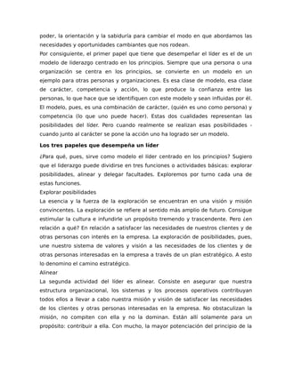 poder, la orientación y la sabiduría para cambiar el modo en que abordamos las
necesidades y oportunidades cambiantes que nos rodean.
Por consiguiente, el primer papel que tiene que desempeñar el líder es el de un
modelo de liderazgo centrado en los principios. Siempre que una persona o una
organización se centra en los principios, se convierte en un modelo en un
ejemplo para otras personas y organizaciones. Es esa clase de modelo, esa clase
de carácter, competencia y acción, lo que produce la confianza entre las
personas, lo que hace que se identifiquen con este modelo y sean influidas por él.
El modelo, pues, es una combinación de carácter, (quién es uno como persona) y
competencia (lo que uno puede hacer). Estas dos cualidades representan las
posibilidades del líder. Pero cuando realmente se realizan esas posibilidades -
cuando junto al carácter se pone la acción uno ha logrado ser un modelo.
Los tres papeles que desempeña un líder
¿Para qué, pues, sirve como modelo el líder centrado en los principios? Sugiero
que el liderazgo puede dividirse en tres funciones o actividades básicas: explorar
posibilidades, alinear y delegar facultades. Exploremos por turno cada una de
estas funciones.
Explorar posibilidades
La esencia y la fuerza de la exploración se encuentran en una visión y misión
convincentes. La exploración se refiere al sentido más amplio de futuro. Consigue
estimular la cultura e infundirle un propósito tremendo y trascendente. Pero ¿en
relación a qué? En relación a satisfacer las necesidades de nuestros clientes y de
otras personas con interés en la empresa. La exploración de posibilidades, pues,
une nuestro sistema de valores y visión a las necesidades de los clientes y de
otras personas interesadas en la empresa a través de un plan estratégico. A esto
lo denomino el camino estratégico.
Alinear
La segunda actividad del líder es alinear. Consiste en asegurar que nuestra
estructura organizacional, los sistemas y los procesos operativos contribuyan
todos ellos a llevar a cabo nuestra misión y visión de satisfacer las necesidades
de los clientes y otras personas interesadas en la empresa. No obstaculizan la
misión, no compiten con ella y no la dominan. Están allí solamente para un
propósito: contribuir a ella. Con mucho, la mayor potenciación del principio de la
 