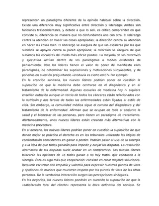representan un paradigma diferente de la opinión habitual sobre la dirección.
Existe una diferencia muy significativa entre dirección y liderazgo. Ambas son
funciones trascendentales, y debido a que lo son, es crítico comprender en qué
consiste su diferencia de manera que no confundamos una con otra. El liderazgo
centra la atención en hacer las cosas apropiadas; la dirección centra su atención
en hacer las cosas bien. El liderazgo se asegura de que las escaleras por las que
subimos se apoyen contra la pared apropiada; la dirección se asegura de que
subamos las escaleras del modo más eficaz posible. La mayoría de los directivos
y ejecutivos actúan dentro de los paradigmas o modos existentes de
pensamiento. Pero los líderes tienen el valor de poner de manifiesto esos
paradigmas, de determinar las suposiciones y motivaciones subyacentes, y de
ponerlos en cuestión preguntando «¿todavía es cierto esto?» Por ejemplo:
En la atención sanitaria, los nuevos líderes podrían poner en cuestión la
suposición de que la medicina debe centrarse en el diagnóstico y en el
tratamiento de la enfermedad. Algunas escuelas de medicina hoy ni siquiera
enseñan nutrición aunque un tercio de todos los cánceres están relacionados con
la nutrición y dos tercios de todas las enfermedades están ligadas al estilo de
vida. Sin embargo, la comunidad médica sigue el camino del diagnóstico y del
tratamiento de la enfermedad. Afirman que se ocupan de todo el conjunto la
salud y el bienestar de las personas, pero tienen un paradigma de tratamiento.
Afortunadamente, unos nuevos líderes están creando más alternativas con la
medicina preventiva.
En el derecho, los nuevos líderes podrían poner en cuestión la suposición de que
donde mejor se practica el derecho es en los tribunales utilizando los litigios de
confrontación consistentes en ganar o perder. Podrían pasar al uso de la sinergia
y a la idea de que todos ganarán para impedir y zanjar las disputas. La resolución
alternativa de las disputas suele acabar en un compromiso. Los nuevos líderes
buscarán las opciones de «o todos ganan o no hay trato» que conducen a la
sinergia. Ésta es algo más que cooperación: consiste en crear mejores soluciones.
Requiere escuchar con empatía y valentía para expresar nuestros puntos de vista
y opiniones de manera que muestren respeto por los puntos de vista de las otras
personas. De la verdadera interacción surgen las percepciones sinérgicas.
En los negocios, los nuevos líderes pondrán en cuestión la suposición de que la
«satisfacción total del cliente» representa la ética definitiva del servicio. Se
 