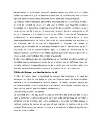 experimentan un sufrimiento personal, tienden a estar más abiertas a un nuevo
modelo de vida en el que los elementos comunes de la humildad y del sacrificio
personal conducen al cambio de dentro afuera centrado en los principios.
La principal fuerza impulsora del cambio organizacional es la economía mundial.
El nivel de calidad es ahora tan alto que a menos que hayamos delegado
facultades en el personal y tengamos un espíritu de asociación con todos los que
tienen interés en la empresa, no podremos competir, tanto si trabajamos en el
sector privado como si lo hacemos en el sector público o en el social. Cuando nos
enfrentamos a competidores que piensan más ecológicamente y más
interdependientemente, al final la fuerza de las circunstancias nos impulsará a
ser humildes. Eso es lo que está impulsando la búsqueda de calidad, el
aprendizaje, el rediseño de los procesos y otras iniciativas. Pero muchas de estas
iniciativas no van lo suficientemente lejos. El cambio de mentalidad no es
bastante grande. Los intereses de todos aquellos que tienen algo que ganar en la
empresa deben ser tratados de un modo orquestado.
O nos vemos obligados por las circunstancias a ser humildes o podemos elegir ser
humildes a causa del reconocimiento de los principios que en definitiva rigen. Ser
humilde es bueno, independientemente de la razón que nos impulse a ello. Pero
es mejor ser humilde conscientemente y no a causa de las circunstancias.
El líder del futuro: una familia dentro de él
El líder del futuro tiene la humildad de aceptar los principios y el valor de
alinearse con ellos, lo que exige un gran sacrificio personal. De esta humildad,
valentía y sacrificio procede la persona íntegra. De hecho, me gusta pensar en
esta clase de líder como si tuviera toda una familia dentro de él: la humildad y el
valor son los padres, y la honradez su descendencia.
La humildad y el valor, los padres
La humildad dice: «No soy quien manda: en definitiva los principios son los que
rigen y controlan». Comprende que la clave del éxito a largo plazo es aprender a
alinearse con los principios del «norte verdadero». Eso exige humildad porque la
habitual manera de pensar es «yo soy el que manda, mi destino está en mis
manos». Esta manera de pensar conduce a la arrogancia: la clase de orgullo que
llega antes de la caída.
 