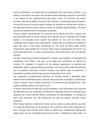 Frances Hesselbein es actualmente la presidenta de la Fundación Drucker, y se
dedica a suministrar las ideas más recientes sobre liderazgo, gestión e innovación
a los líderes de las organizaciones del sector social no lucrativo, del sector
privado y del sector público. Frances, Peter Drucker y el patronato de la Fundación
Drucker así como el consejo asesor estaban ya donando su tiempo para ayudar a
las organizaciones del sector social a recibir las mejores oportunidades y recursos
educativos posibles para el liderazgo y la gestión.
Frances aceptó entusiasmada ser coautora de la edición del libro y sugirió que
Dick Beckhard fuera el tercer coautor de la edición. Dick es miembro del consejo
asesor y ha actuado como coautor de edición en una serie de libros muy
aclamada sobre mejora de la organización. Sugirió que el proyecto se ampliara a
algo más que un libro para convertirse en una serie de libros sobre temas
importantes relacionados con el futuro, tales como la organización del futuro y la
comunidad del futuro. La serie se denominaría «Serie del Futuro» de la Fundación
Drucker.
Los tres autores de la edición empezaron a visitar a sus amigos y el resultado fue
asombroso. Casi todos a los que se les pidió que escribieran un artículo lo
hicieron. En realidad, la mayoría de los autores expresaron su gratitud por
habérseles dado la oportunidad de participar. Los pocos líderes del pensamiento
que no pudieron participar tuvieron razones muy válidas para no intervenir y
expresaron su deseo de participar en los futuros libros de la serie.
Las respuestas increíblemente positivas de Charles Handy y Rosabeth Moss
Kanter fueron sintomáticas de la reacción del grupo ante el proyecto. Charles dijo:
«Será un placer. ¿Para cuándo lo quieren?» El comentario de Rosabeth fue: «¡No
pueden ustedes publicar ese libro sin mí!».
El primer artículo terminado fue el de Jim Heskett y Len Schlesinger de la Escuela
de Administración de Empresas de Harvard. El segundo artículo lo presentó poco
después ese mismo día Bill Pollard, presidente de ServiceMaster. La calidad de
estos dos esfuerzos nos dio esperanzas de que los demás artículos serían
soberbios.
Peter Senge habló en nombre de muchos de los autores cuando advirtió que sólo
un pequeño porcentaje de las personas que compran libros sobre liderazgo los
leen. Subrayó que muchos libros sobre la materia son simplemente demasiado
largos para que los atareados ejecutivos los lean y reflexionen sobre ellos. Le
 