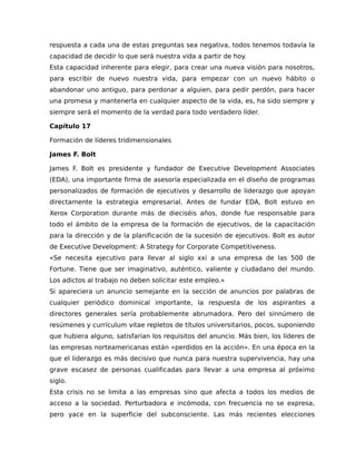 respuesta a cada una de estas preguntas sea negativa, todos tenemos todavía la
capacidad de decidir lo que será nuestra vida a partir de hoy.
Esta capacidad inherente para elegir, para crear una nueva visión para nosotros,
para escribir de nuevo nuestra vida, para empezar con un nuevo hábito o
abandonar uno antiguo, para perdonar a alguien, para pedir perdón, para hacer
una promesa y mantenerla en cualquier aspecto de la vida, es, ha sido siempre y
siempre será el momento de la verdad para todo verdadero líder.
Capítulo 17
Formación de líderes tridimensionales
James F. Bolt
James F. Bolt es presidente y fundador de Executive Development Associates
(EDA), una importante firma de asesoría especializada en el diseño de programas
personalizados de formación de ejecutivos y desarrollo de liderazgo que apoyan
directamente la estrategia empresarial. Antes de fundar EDA, Bolt estuvo en
Xerox Corporation durante más de dieciséis años, donde fue responsable para
todo el ámbito de la empresa de la formación de ejecutivos, de la capacitación
para la dirección y de la planificación de la sucesión de ejecutivos. Bolt es autor
de Executive Development: A Strategy for Corporate Competitiveness.
«Se necesita ejecutivo para llevar al siglo xxi a una empresa de las 500 de
Fortune. Tiene que ser imaginativo, auténtico, valiente y ciudadano del mundo.
Los adictos al trabajo no deben solicitar este empleo.»
Si apareciera un anuncio semejante en la sección de anuncios por palabras de
cualquier periódico dominical importante, la respuesta de los aspirantes a
directores generales sería probablemente abrumadora. Pero del sinnúmero de
resúmenes y currículum vitae repletos de títulos universitarios, pocos, suponiendo
que hubiera alguno, satisfarían los requisitos del anuncio. Más bien, los líderes de
las empresas norteamericanas están «perdidos en la acción». En una época en la
que el liderazgo es más decisivo que nunca para nuestra supervivencia, hay una
grave escasez de personas cualificadas para llevar a una empresa al próximo
siglo.
Esta crisis no se limita a las empresas sino que afecta a todos los medios de
acceso a la sociedad. Perturbadora e incómoda, con frecuencia no se expresa,
pero yace en la superficie del subconsciente. Las más recientes elecciones
 