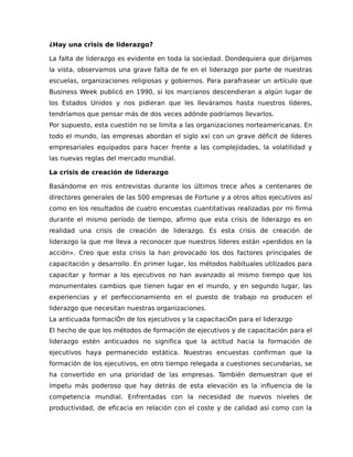 ¿Hay una crisis de liderazgo?
La falta de liderazgo es evidente en toda la sociedad. Dondequiera que dirijamos
la vista, observamos una grave falta de fe en el liderazgo por parte de nuestras
escuelas, organizaciones religiosas y gobiernos. Para parafrasear un artículo que
Business Week publicó en 1990, si los marcianos descendieran a algún lugar de
los Estados Unidos y nos pidieran que les lleváramos hasta nuestros líderes,
tendríamos que pensar más de dos veces adónde podríamos llevarlos.
Por supuesto, esta cuestión no se limita a las organizaciones norteamericanas. En
todo el mundo, las empresas abordan el siglo xxi con un grave déficit de líderes
empresariales equipados para hacer frente a las complejidades, la volatilidad y
las nuevas reglas del mercado mundial.
La crisis de creación de liderazgo
Basándome en mis entrevistas durante los últimos trece años a centenares de
directores generales de las 500 empresas de Fortune y a otros altos ejecutivos así
como en los resultados de cuatro encuestas cuantitativas realizadas por mi firma
durante el mismo período de tiempo, afirmo que esta crisis de liderazgo es en
realidad una crisis de creación de liderazgo. Es esta crisis de creación de
liderazgo la que me lleva a reconocer que nuestros líderes están «perdidos en la
acción». Creo que esta crisis la han provocado los dos factores principales de
capacitación y desarrollo. En primer lugar, los métodos habituales utilizados para
capacitar y formar a los ejecutivos no han avanzado al mismo tiempo que los
monumentales cambios que tienen lugar en el mundo, y en segundo lugar, las
experiencias y el perfeccionamiento en el puesto de trabajo no producen el
liderazgo que necesitan nuestras organizaciones.
La anticuada formaciÓn de los ejecutivos y la capacitaciÓn para el liderazgo
El hecho de que los métodos de formación de ejecutivos y de capacitación para el
liderazgo estén anticuados no significa que la actitud hacia la formación de
ejecutivos haya permanecido estática. Nuestras encuestas confirman que la
formación de los ejecutivos, en otro tiempo relegada a cuestiones secundarias, se
ha convertido en una prioridad de las empresas. También demuestran que el
ímpetu más poderoso que hay detrás de esta elevación es la influencia de la
competencia mundial. Enfrentadas con la necesidad de nuevos niveles de
productividad, de eficacia en relación con el coste y de calidad así como con la
 