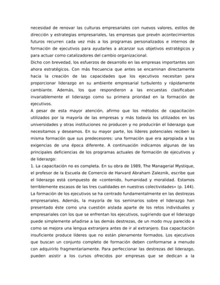 necesidad de renovar las culturas empresariales con nuevos valores, estilos de
dirección y estrategias empresariales, las empresas que prevén acontecimientos
futuros recurren cada vez más a los programas personalizados e internos de
formación de ejecutivos para ayudarles a alcanzar sus objetivos estratégicos y
para actuar como catalizadores del cambio organizacional.
Dicho con brevedad, los esfuerzos de desarrollo en las empresas importantes son
ahora estratégicos. Con más frecuencia que antes se encaminan directamente
hacia la creación de las capacidades que los ejecutivos necesitan para
proporcionar liderazgo en su ambiente empresarial turbulento y rápidamente
cambiante. Además, los que respondieron a las encuestas clasificaban
invariablemente el liderazgo como su primera prioridad en la formación de
ejecutivos.
A pesar de esta mayor atención, afirmo que los métodos de capacitación
utilizados por la mayoría de las empresas y más todavía los utilizados en las
universidades y otras instituciones no producen y no producirán el liderazgo que
necesitamos y deseamos. En su mayor parte, los líderes potenciales reciben la
misma formación que sus predecesores: una formación que era apropiada a las
exigencias de una época diferente. A continuación indicamos algunas de las
principales deficiencias de los programas actuales de formación de ejecutivos y
de liderazgo:
1. La capacitación no es completa. En su obra de 1989, The Managerial Mystique,
el profesor de la Escuela de Comercio de Harvard Abraham Zaleznik, escribe que
el liderazgo está compuesto de «contenido, humanidad y moralidad. Estamos
terriblemente escasos de las tres cualidades en nuestras colectividades» (p. 144).
La formación de los ejecutivos se ha centrado fundamentalmente en las destrezas
empresariales. Además, la mayoría de los seminarios sobre el liderazgo han
presentado éste como una cuestión aislada aparte de los retos individuales y
empresariales con los que se enfrentan los ejecutivos, sugiriendo que el liderazgo
puede simplemente añadirse a las demás destrezas, de un modo muy parecido a
como se mejora una lengua extranjera antes de ir al extranjero. Esa capacitación
insuficiente produce líderes que no están plenamente formados. Los ejecutivos
que buscan un conjunto completo de formación deben conformarse a menudo
con adquirirlo fragmentariamente. Para perfeccionar las destrezas del liderazgo,
pueden asistir a los cursos ofrecidos por empresas que se dedican a la
 