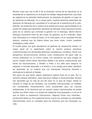 Muchos creen que casi el 80 % de la formación normal de los ejecutivos es el
resultado de la experiencia en el puesto de trabajo. Desgraciadamente, esa clase
de experiencia ha alentado históricamente las destrezas de gestión en lugar de
las destrezas de liderazgo. En su mayor parte, nuestros directivos desarrollan las
destrezas de liderazgo por casualidad en la escuela de la experiencia de la vida.
Además, son productos de un sistema que proporciona pocas oportunidades en el
puesto de trabajo para desarrollar destrezas de liderazgo. Estos ejecutivos forman
parte de un sistema que confunde la gestión con el liderazgo. Warren Bennis
distingue claramente entre las dos cosas: los gestores, da él a entender, están
más implicados en el modo de hacer, en el corto plazo y en el resultado final del
balance, mientras que los líderes tienen que tener visión, misión, propósito
estratégico y saber soñar.
El mundo posee una gran abundancia de gestores de excepcional talento. La
mayor parte de la capacitación sobre la marcha produce ejecutivos
unidimensionales con demasiadas destrezas cuantitativas y analíticas. Tienen una
perspectiva técnico-funcional estrecha como consecuencia de pasar toda su
carrera profesional en un mismo campo. Con frecuencia son poco amigos de
asumir riesgos temen tomar decisiones debido a las graves consecuencias que
tienen las equivocaciones, y tienden a imitar a sus jefes para asegurar su
progreso. A menudo descuidan a la familia y a los amigos para poder satisfacer
las demandas de un sistema que con demasiada frecuencia fomenta y
recompensa la adicción al trabajo.
Son pocos los que tienen alguna experiencia laboral fuera de su país. Por su
estrecho enfoque doméstico, estos ejecutivos reflejan la etnocentricidad. Muchos
han aprendido que es más de sea ble estar en su país de origen, donde no
correrán el riesgo de ser olvidados. Los cometidos internacionales, en realidad,
son considerados frecuentemente como perjudiciales para las carreras
profesionales. A los directivos que no asumen tareas internacionales les puede
resultar muy difícil volver a un puesto de trabajo de nivel apropiado o a uno en el
que se utilice su experiencia internacional. «Algunas firmas muy conocidas -
escribe John Kotter en The Leadership Factor incluso han utilizado sus actividades
internacionales como un vertedero para los directivos que han fracasado» (p.
128).
 