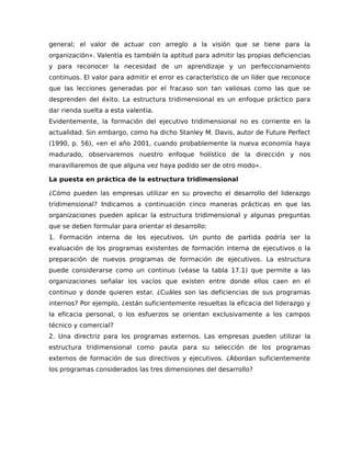 general; el valor de actuar con arreglo a la visión que se tiene para la
organización». Valentía es también la aptitud para admitir las propias deficiencias
y para reconocer la necesidad de un aprendizaje y un perfeccionamiento
continuos. El valor para admitir el error es característico de un líder que reconoce
que las lecciones generadas por el fracaso son tan valiosas como las que se
desprenden del éxito. La estructura tridimensional es un enfoque práctico para
dar rienda suelta a esta valentía.
Evidentemente, la formación del ejecutivo tridimensional no es corriente en la
actualidad. Sin embargo, como ha dicho Stanley M. Davis, autor de Future Perfect
(1990, p. 56), «en el año 2001, cuando probablemente la nueva economía haya
madurado, observaremos nuestro enfoque holístico de la dirección y nos
maravillaremos de que alguna vez haya podido ser de otro modo».
La puesta en práctica de la estructura tridimensional
¿Cómo pueden las empresas utilizar en su provecho el desarrollo del liderazgo
tridimensional? Indicamos a continuación cinco maneras prácticas en que las
organizaciones pueden aplicar la estructura tridimensional y algunas preguntas
que se deben formular para orientar el desarrollo:
1. Formación interna de los ejecutivos. Un punto de partida podría ser la
evaluación de los programas existentes de formación interna de ejecutivos o la
preparación de nuevos programas de formación de ejecutivos. La estructura
puede considerarse como un continuo (véase la tabla 17.1) que permite a las
organizaciones señalar los vacíos que existen entre donde ellos caen en el
continuo y donde quieren estar. ¿Cuáles son las deficiencias de sus programas
internos? Por ejemplo, ¿están suficientemente resueltas la eficacia del liderazgo y
la eficacia personal, o los esfuerzos se orientan exclusivamente a los campos
técnico y comercial?
2. Una directriz para los programas externos. Las empresas pueden utilizar la
estructura tridimensional como pauta para su selección de los programas
externos de formación de sus directivos y ejecutivos. ¿Abordan suficientemente
los programas considerados las tres dimensiones del desarrollo?
 