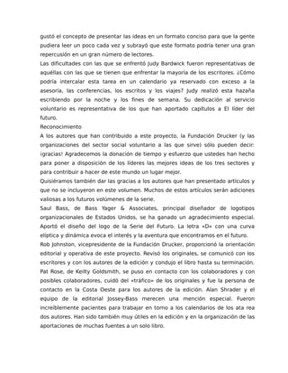 gustó el concepto de presentar las ideas en un formato conciso para que la gente
pudiera leer un poco cada vez y subrayó que este formato podría tener una gran
repercusión en un gran número de lectores.
Las dificultades con las que se enfrentó Judy Bardwick fueron representativas de
aquéllas con las que se tienen que enfrentar la mayoría de los escritores. ¿Cómo
podría intercalar esta tarea en un calendario ya reservado con exceso a la
asesoría, las conferencias, los escritos y los viajes? Judy realizó esta hazaña
escribiendo por la noche y los fines de semana. Su dedicación al servicio
voluntario es representativa de los que han aportado capítulos a El líder del
futuro.
Reconocimiento
A los autores que han contribuido a este proyecto, la Fundación Drucker (y las
organizaciones del sector social voluntario a las que sirve) sólo pueden decir:
¡gracias! Agradecemos la donación de tiempo y esfuerzo que ustedes han hecho
para poner a disposición de los líderes las mejores ideas de los tres sectores y
para contribuir a hacer de este mundo un lugar mejor.
Quisiéramos también dar las gracias a los autores que han presentado artículos y
que no se incluyeron en este volumen. Muchos de estos artículos serán adiciones
valiosas a los futuros volúmenes de la serie.
Saul Bass, de Bass Yager & Associates, principal diseñador de logotipos
organizacionales de Estados Unidos, se ha ganado un agradecimiento especial.
Aportó el diseño del logo de la Serie del Futuro. La letra «D» con una curva
elíptica y dinámica evoca el interés y la aventura que encontramos en el futuro.
Rob Johnston, vicepresidente de la Fundación Drucker, proporcionó la orientación
editorial y operativa de este proyecto. Revisó los originales, se comunicó con los
escritores y con los autores de la edición y condujo el libro hasta su terminación.
Pat Rose, de Keilty Goldsmith, se puso en contacto con los colaboradores y con
posibles colaboradores, cuidó del «tráfico» de los originales y fue la persona de
contacto en la Costa Oeste para los autores de la edición. Alan Shrader y el
equipo de la editorial Jossey-Bass merecen una mención especial. Fueron
increíblemente pacientes para trabajar en torno a los calendarios de los ata rea
dos autores. Han sido también muy útiles en la edición y en la organización de las
aportaciones de muchas fuentes a un solo libro.
 