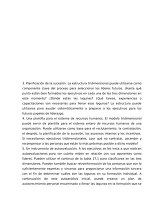 3. Planificación de la sucesión. La estructura tridimensional puede utilizarse como
componente clave del proceso para seleccionar los líderes futuros. ¿Hasta qué
punto están bien formados los ejecutivos en cada una de las tres dimensiones en
este momento? ¿Dónde están las lagunas? ¿Qué tareas, experiencias o
capacitaciones son necesarias para llenar esas lagunas? La estructura puede
utilizarse para ayudar sistemáticamente a preparar a los ejecutivos para los
futuros papeles de liderazgo.
4. Una plantilla para el sistema de recursos humanos. El modelo tridimensional
puede servir de plantilla para el sistema entero de recursos humanos de una
organización. Puede utilizarse como base para el reclutamiento, la contratación,
el despido, la planificación de la sucesión, los ascensos internos y los incentivos.
Si necesitamos ejecutivos tridimensionales, ¿por qué no contratar, ascender y
recompensar a las personas que están lo más próximas posible a dicho modelo?
5. Un instrumento de autoevaluación. A los ejecutivos se les insta a que realicen
autoevaluaciones para ver cuánto miden en relación con sus oponentes como
líderes. Pueden utilizar el continuo de la tabla 17.1 para clasificarse en las tres
dimensiones. Pueden también buscar retroinformación de las personas que son lo
suficientemente expertas y sinceras para proporcionar una información sincera
con el fin de determinar cuáles son las lagunas en su formación individual. A
continuación de este autoanálisis inicial, puede crearse un plan de
autocrecimiento personal encaminado a llenar las lagunas en la formación que se
 