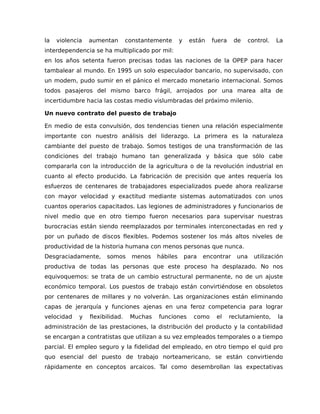 la violencia aumentan constantemente y están fuera de control. La
interdependencia se ha multiplicado por mil:
en los años setenta fueron precisas todas las naciones de la OPEP para hacer
tambalear al mundo. En 1995 un solo especulador bancario, no supervisado, con
un modem, pudo sumir en el pánico el mercado monetario internacional. Somos
todos pasajeros del mismo barco frágil, arrojados por una marea alta de
incertidumbre hacia las costas medio vislumbradas del próximo milenio.
Un nuevo contrato del puesto de trabajo
En medio de esta convulsión, dos tendencias tienen una relación especialmente
importante con nuestro análisis del liderazgo. La primera es la naturaleza
cambiante del puesto de trabajo. Somos testigos de una transformación de las
condiciones del trabajo humano tan generalizada y básica que sólo cabe
compararla con la introducción de la agricultura o de la revolución industrial en
cuanto al efecto producido. La fabricación de precisión que antes requería los
esfuerzos de centenares de trabajadores especializados puede ahora realizarse
con mayor velocidad y exactitud mediante sistemas automatizados con unos
cuantos operarios capacitados. Las legiones de administradores y funcionarios de
nivel medio que en otro tiempo fueron necesarios para supervisar nuestras
burocracias están siendo reemplazados por terminales interconectadas en red y
por un puñado de discos flexibles. Podemos sostener los más altos niveles de
productividad de la historia humana con menos personas que nunca.
Desgraciadamente, somos menos hábiles para encontrar una utilización
productiva de todas las personas que este proceso ha desplazado. No nos
equivoquemos: se trata de un cambio estructural permanente, no de un ajuste
económico temporal. Los puestos de trabajo están convirtiéndose en obsoletos
por centenares de millares y no volverán. Las organizaciones están eliminando
capas de jerarquía y funciones ajenas en una feroz competencia para lograr
velocidad y flexibilidad. Muchas funciones como el reclutamiento, la
administración de las prestaciones, la distribución del producto y la contabilidad
se encargan a contratistas que utilizan a su vez empleados temporales o a tiempo
parcial. El empleo seguro y la fidelidad del empleado, en otro tiempo el quid pro
quo esencial del puesto de trabajo norteamericano, se están convirtiendo
rápidamente en conceptos arcaicos. Tal como desembrollan las expectativas
 