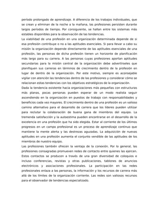 período prolongado de aprendizaje. A diferencia de los trabajos individuales, que
se crean y eliminan de la noche a la mañana, las profesiones persisten durante
largos períodos de tiempo. Por consiguiente, se hallan entre los sistemas más
estables disponibles para la observación de las tendencias.
La viabilidad de una profesión en una organización determinada depende de si
esa profesión contribuye o no a las aptitudes esenciales. Si para llevar a cabo su
misión la organización depende directamente de las aptitudes esenciales de una
profesión, las personas de dicha profesión tienen un horizonte de planificación
más largo para su carrera. A las personas cuyas profesiones aportan aptitudes
secundarias para la misión central de la organización debe advertírseles que
planifiquen sus carreras en términos de crecimiento dentro de la profesión en
lugar de dentro de la organización. Por este motivo, siempre es aconsejable
vigilar con atención las tendencias dentro de las profesiones y considerar cómo se
relacionan estas tendencias con los objetivos estratégicos de la organización.
Dada la tendencia existente hacia organizaciones más pequeñas con estructuras
más planas, pocas personas pueden esperar de un modo realista seguir
ascendiendo en la organización en puestos de trabajo con responsabilidades y
beneficios cada vez mayores. El crecimiento dentro de una profesión es un valioso
camino alternativo para el desarrollo de carrera que los líderes pueden utilizar
para reclutar la colaboración de buena gana de miembros del equipo. La
tremenda satisfacción y la autoestima pueden encontrarse en el desarrollo de la
excelencia en una profesión que ha sido elegida. Estar al corriente de los últimos
progresos en un campo profesional es un proceso de aprendizaje continuo que
mantiene la mente alerta y las destrezas aguzadas. La adquisición de nuevas
aptitudes en una profesión aumenta el conjunto vendible de las aptitudes de los
miembros de nuestro equipo.
Las profesiones también ofrecen la ventaja de la conexión. Por lo general, las
profesiones consagradas promueven redes de contacto entre quienes las ejercen.
Estos contactos se producen a través de una gran diversidad de coloquios e
incluso conferencias, revistas y otras publicaciones, tablones de anuncios
electrónicos y asociaciones profesionales. La participación en las redes
profesionales enlaza a las personas, la información y los recursos de carrera más
allá de los límites de la organización corriente. Las redes son valiosos recursos
para el observador de tendencias especializado.
 