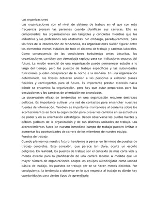 Las organizaciones
Las organizaciones son el nivel de sistema de trabajo en el que con más
frecuencia piensan las personas cuando planifican sus carreras. Ello es
comprensible: las organizaciones son tangibles y concretas mientras que las
industrias y las profesiones son abstractas. Sin embargo, paradójicamente, para
los fines de la observación de tendencias, las organizaciones suelen figurar entre
los elementos menos estables de todo el sistema de trabajo y carreras laborales.
Como consecuencia de las condiciones turbulentas antes descritas, las
organizaciones cambian con demasiada rapidez para ser indicadores seguros del
futuro. La misión esencial de una organización puede permanecer estable a lo
largo del tiempo, pero los puestos de trabajo específicos y las subunidades
funcionales pueden desaparecer de la noche a la mañana. En una organización
determinada, los líderes debieran animar a las personas a elaborar planes
flexibles y contingentes para el futuro. Es importante prestar atención hacia
dónde se encamina la organización, pero hay que estar preparados para las
desviaciones y los cambios de orientación no anunciados.
La observación eficaz de tendencias en una organización requiere destrezas
políticas. Es importante cultivar una red de contactos para ensanchar nuestras
fuentes de información. También es importante mantenerse al corriente sobre los
acontecimientos en toda la organización para prever los cambios en su estructura
de poder y en su orientación estratégica. Deben observarse los puntos fuertes y
débiles globales de la organización y de sus distintas unidades de trabajo. Los
acontecimientos fuera de nuestro inmediato campo de trabajo pueden limitar o
aumentar las oportunidades de carrera de los miembros de nuestro equipo.
Puestos de trabajo
Cuando planeamos nuestro futuro, tendemos a pensar en términos de puestos de
trabajo concretos. Esta conexión, que parece tan clara, oculta un escollo
peligroso. En realidad, los puestos de trabajo son el contexto de más corta vida y
menos estable para la planificación de una carrera laboral. A medida que un
mayor número de organizaciones adopta los equipos autodirigidos como unidad
básica de trabajo, los puestos de trabajo per se se hacen menos distintos. Por
consiguiente, la tendencia a observar en lo que respecta al trabajo es dónde hay
oportunidades para ciertos tipos de aprendizaje.
 