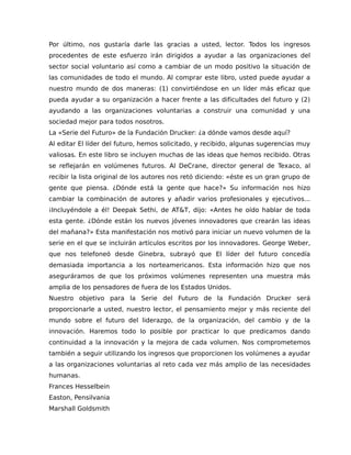 Por último, nos gustaría darle las gracias a usted, lector. Todos los ingresos
procedentes de este esfuerzo irán dirigidos a ayudar a las organizaciones del
sector social voluntario así como a cambiar de un modo positivo la situación de
las comunidades de todo el mundo. Al comprar este libro, usted puede ayudar a
nuestro mundo de dos maneras: (1) convirtiéndose en un líder más eficaz que
pueda ayudar a su organización a hacer frente a las dificultades del futuro y (2)
ayudando a las organizaciones voluntarias a construir una comunidad y una
sociedad mejor para todos nosotros.
La «Serie del Futuro» de la Fundación Drucker: ¿a dónde vamos desde aquí?
Al editar El líder del futuro, hemos solicitado, y recibido, algunas sugerencias muy
valiosas. En este libro se incluyen muchas de las ideas que hemos recibido. Otras
se reflejarán en volúmenes futuros. Al DeCrane, director general de Texaco, al
recibir la lista original de los autores nos retó diciendo: «éste es un gran grupo de
gente que piensa. ¿Dónde está la gente que hace?» Su información nos hizo
cambiar la combinación de autores y añadir varios profesionales y ejecutivos...
¡Incluyéndole a él! Deepak Sethi, de AT&T, dijo: «Antes he oído hablar de toda
esta gente. ¿Dónde están los nuevos jóvenes innovadores que crearán las ideas
del mañana?» Esta manifestación nos motivó para iniciar un nuevo volumen de la
serie en el que se incluirán artículos escritos por los innovadores. George Weber,
que nos telefoneó desde Ginebra, subrayó que El líder del futuro concedía
demasiada importancia a los norteamericanos. Esta información hizo que nos
aseguráramos de que los próximos volúmenes representen una muestra más
amplia de los pensadores de fuera de los Estados Unidos.
Nuestro objetivo para la Serie del Futuro de la Fundación Drucker será
proporcionarle a usted, nuestro lector, el pensamiento mejor y más reciente del
mundo sobre el futuro del liderazgo, de la organización, del cambio y de la
innovación. Haremos todo lo posible por practicar lo que predicamos dando
continuidad a la innovación y la mejora de cada volumen. Nos comprometemos
también a seguir utilizando los ingresos que proporcionen los volúmenes a ayudar
a las organizaciones voluntarias al reto cada vez más amplio de las necesidades
humanas.
Frances Hesselbein
Easton, Pensilvania
Marshall Goldsmith
 