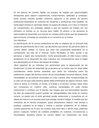 En las épocas de cambio rápido, los puestos de trabajo son oportunidades
temporales para adquirir experiencias, conocimientos, aptitudes y contactos.
Estos activos móviles pueden entonces aplicarse a los planes de carrera
profesional basándose en sistemas de industrias y profesiones más estables. Se
tarda algún tiempo en aprender desde un puesto de trabajo y en crear un historial
de cumplimiento. Sin embargo, debido a que los puestos de trabajo son tan
efímeros, el tiempo es un recurso poco fiable. Al ofrecer a las personas la
oportunidad de desarrollar sus fuerzas en campos particulares que las prepararán
para el futuro, el trabajo se convierte en un incentivo en sí mismo.
Los individuos
La planificación de la carrera profesional es sólo un aspecto de un proceso más
amplio de planificación de la vida. Las decisiones que toman las personas sobre la
carrera deben reflejar un futuro que ellos han proyectado basándose en la
comprensión rea lista de sí mismas. Como facilitador, el líder, ayuda a las
personas a lograr esa comprensión. Como pronosticador, el líder busca ciertas
tendencias en el desarrollo de cada individuo con consecuencias para el papel
que desempeña en el futuro del equipo de trabajo.
¿Qué aspectos de un individuo son pertinentes para la observación de las
tendencias? La fase de desarrollo de la persona es un factor que sin duda debe
considerarse. Antes hemos advertido que tanto las industrias como las
profesiones surgen del terreno común de las necesidades humanas básicas. Estas
necesidades se encuentran enraizadas en unos cuantos retos fundamentales de
la vida con los que cada persona adulta debe enfrentarse de alguna manera, tales
como la salud, la vivienda, el recreo, el trabajo y la familia. Aunque estos retos
son constantes en nuestra vida, nuestras necesidades en cada campo
evolucionan y cambian con el tiempo. Los riesgos que nos estimulaban durante
los días de exploración juvenil pueden ser desagradables más tarde en nuestra
carrera. La pasión por el éxito personal puede evolucionar y convertirse en un
deseo de instruir a un sucesor para que prosiga nuestro trabajo. A medida que los
miembros de la familia envejecen, quizá necesitemos dedicar más tiempo a
prodigar cuidados en el hogar y menos a resolver problemas en el trabajo.
Cuando pensamos en lo que era nuestra vida hace diez o veinte años, podemos
prever cualquier número de cambios probables en nuestras circunstancias y
necesidades. Nuestros planes de carrera deben ser coherentes con estas
 