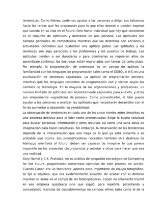 tendencias. Como líderes, podemos ayudar a las personas a dirigir sus esfuerzos
hacia las tareas que les prepararán para lo que ellas desean o pueden esperar
que suceda en su vida en el futuro. Otro factor individual que hay que considerar
es el conjunto de aptitudes y destrezas de una persona. Las aptitudes son
campos generales de competencia mientras que las destrezas son acciones o
actividades concretas que sustentan una aptitud global. Las aptitudes y las
destrezas son algo parecidas a las profesiones y los puestos de trabajo. Las
aptitudes tienden a ser duraderas y para dominarlas se requieren años de
aprendizaje continuo, las destrezas están engranadas con tareas de corto plazo.
Por ejemplo, la programación de ordenador es un campo de aptitud; la
familiaridad con los lenguajes de programación tales como el COBOL o el C es una
acumulación de destrezas separadas. La aptitud de programación persiste,
mientras que los lenguajes concretos de programación van y vienen según los
cambios de tecnología. En la mayoría de las organizaciones y profesiones, un
número limitado de aptitudes son absolutamente esenciales para el éxito, y otras
son simplemente «agradables de poseer». Como pronosticador, el líder puede
ayudar a las personas a analizar las aptitudes que necesitarán desarrollar con el
fin de aumentar o desarrollar su vendibilidad.
La observación de tendencias en cada uno de los cinco niveles antes descritos es
una destreza decisiva para el líder como pronosticador. Exige la buena voluntad
para buscar personas, información y otros recursos así como una sana dosis de
imaginación para hacer conjeturas. Sin embargo, la observación de las tendencias
depende de la interpretación que uno haga de lo que ya está presente o es
probable que ocurra. Los pronosticadores necesitan también otra destreza de
liderazgo orientada al futuro: deben ser capaces de imaginar lo que parece
imposible en las presentes circunstancias y reclutar a otros para hacer que sea
una realidad.
Gary Hamel y C.K. Prahalad, en su análisis del propósito estratégico en Competing
for the Future, proporcionan numerosos ejemplos de este proceso en acción.
Cuando Canon era un fabricante japonés poco importante de equipo fotográfico,
se fijó el objetivo, que era evidentemente absurdo, de acabar con el dominio
mundial de Xerox en el campo de las fotocopiadoras. Canon no solamente triunfó
en esa empresa quijotesca sino que siguió, para repetirla, patentando y
concediendo licencias de descubrimientos en campos afines tales como el de la
 