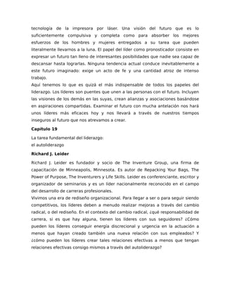 tecnología de la impresora por láser. Una visión del futuro que es lo
suficientemente compulsiva y completa como para absorber los mejores
esfuerzos de los hombres y mujeres entregados a su tarea que pueden
literalmente llevarnos a la luna. El papel del líder como pronosticador consiste en
expresar un futuro tan lleno de interesantes posibilidades que nadie sea capaz de
descansar hasta lograrlas. Ninguna tendencia actual conduce inevitablemente a
este futuro imaginado: exige un acto de fe y una cantidad atroz de intenso
trabajo.
Aquí tenemos lo que es quizá el más indispensable de todos los papeles del
liderazgo. Los líderes son puentes que unen a las personas con el futuro. Incluyen
las visiones de los demás en las suyas, crean alianzas y asociaciones basándose
en aspiraciones compartidas. Examinar el futuro con mucha antelación nos hará
unos líderes más eficaces hoy y nos llevará a través de nuestros tiempos
inseguros al futuro que nos atrevamos a crear.
Capítulo 19
La tarea fundamental del liderazgo:
el autoliderazgo
Richard J. Leider
Richard J. Leider es fundador y socio de The Inventure Group, una firma de
capacitación de Minneapolis, Minnesota. Es autor de Repacking Your Bags, The
Power of Purpose, The Inventurers y Life Skills. Leider es conferenciante, escritor y
organizador de seminarios y es un líder nacionalmente reconocido en el campo
del desarrollo de carreras profesionales.
Vivimos una era de rediseño organizacional. Para llegar a ser o para seguir siendo
competitivos, los líderes deben a menudo realizar mejoras a través del cambio
radical, o del rediseño. En el contexto del cambio radical, ¿qué responsabilidad de
carrera, si es que hay alguna, tienen los líderes con sus seguidores? ¿Cómo
pueden los líderes conseguir energía discrecional y urgencia en la actuación a
menos que hayan creado también una nueva relación con sus empleados? Y
¿cómo pueden los líderes crear tales relaciones efectivas a menos que tengan
relaciones efectivas consigo mismos a través del autoliderazgo?
 