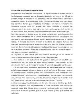 El material blando es el material duro
Las personas no pueden ser rediseñadas. Las organizaciones no pueden obligar a
los individuos a aceptar que se deleguen facultades en ellos, y los líderes no
pueden delegar facultades en las personas para ser innovadoras o valientes o
para elegir modos de proceder que no les resulten familiares o sean incómodos.
Los individuos tienen que concederse facultades a sí mismos. Solamente los
individuos pueden optar por aceptar una nueva dirección o arriesgar las
reputaciones de sus careras para lograr una nueva visión, porque todo cambio es
un auto-cambio. Todo rediseño exige importantes elecciones de autoliderazgo.
Por estas razones, y debido a que los seres humanos son seres humanos, les
resulta difícil enfrentarse con el cambio. Muchas organizaciones y sus líderes han
descubierto que «el material blando es el material duro» para crear el cambio
radical. A menudo, los líderes tienden a asustarse del aspecto humano del
liderazgo del cambio porque el aspecto humano de la empresa no es el que mejor
dominan. Se sienten más cómodos con las tareas técnicas o financieras que con
las cuestiones humanas. Dicen «No quiero entrar en toda esa materia blanda. Y
sólo quieren conseguir resultados».
Yo simpatizo con esa actitud, pero dos decenios de trabajo con los líderes en
situaciones de cambio me han convencido de estas tres cosas:
1. Todo cambio es un autocambio. No podemos conseguir el resultado que
necesitamos hoy sin entrar en «esa materia blanda». Todo cambio es una
elección. No hay modo de realizar el cambio de un modo agradable y ordenado.
2. Con el autocambio obtenemos emociones. No hace falta tener un título en
psicología para ayudar a la gente a que se ayude a sí misma. Se requiere un arte
de liderazgo con las personas que les hace sentirse escuchadas. Se requiere «ese
material blando»: nuestro corazón. La palabra heart (corazón) está compuesta de
dos palabras: hear (escuchar) y art (arte). La esencia del proceso de cambio es el
arte de escuchar. Escuchar es absolutamente esencial para cambiar.
3. El cambio requiere autoliderazgo. En los años noventa se tiende a que todos
nosotros tengamos más responsabilidad y a que asumamos más control de
nuestras vidas. Los líderes deben examinar continuamente su interior para
decidir qué es lo que quieren, qué es lo que valoran y para qué quieren ser
valerosos.
 