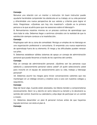 Consejo
Renueve una relación con un mentor o instructor. Un buen instructor puede
ayudarle haciéndole comprender los obstáculos en su trabajo, en su vida personal
y ofreciéndole una nueva perspectiva de sus valores y criterios para lograr el
éxito. Pregúntese: «¿Quiénes son hoy mis maestros?» «¿Quién es la primera
persona a la que acudiría para que me asesorara sobre el liderazgo?»
8. Reinventarnos nosotros mismos es un proceso continuo de aprendizaje que
dura toda la vida. Debemos llegar a sentirnos cómodos con la realidad de que la
satisfacción siempre conduce a la insatisfacción.
Consejo
Propóngase salir de su zona de comodidad. Persiga un empleo de no liderazgo en
una organización profesional o comunitaria. O emprenda una nueva experiencia
de aprendizaje fuera de su elemento. El riesgo y las dificultades pueden renovar
sus pilas.
9. Debemos establecer sólidos sistemas de apoyo un consejo de administración
personal que pueda llevarnos a través de los caprichos del cambio.
Consejo
Elija un consejo de administración personal. ¿Quiénes son las personas cuya
sabiduría y asesoramiento personal valora usted? ¿A quién seleccionaría usted
para incluirlo en el equipo de asesoramiento para su vida, trabajo y liderazgo
personal?
10. Debemos asumir los riesgos para iniciar conversaciones valientes que nos
mantengan en un diálogo sincero y creativo cara a cara con nuestros colegas y
seguidores.
Consejo
Deje de hacer algo. Cuando están atareados, los líderes tienden a comprometerse
excesivamente. Decir no y decirlo en serio reducirá su tensión y le devolverá su
sentido del control. Examine su calendario y elija dejar de participar en un comité
o misión.
11. Debemos desarrollar un plan B personal incluso antes de que hayamos
logrado terminar con éxito el plan A.
Consejo
 