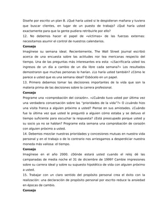 Diseñe por escrito un plan B. ¿Qué haría usted si le despidieran mañana y tuviera
que buscar clientes, en lugar de un puesto de trabajo? ¿Qué haría usted
exactamente para que la gente pudiera retribuirle por ello?
12. No debemos hacer el papel de «víctimas» de las fuerzas externas:
necesitamos asumir el control de nuestros calendarios.
Consejo
Imagínese su semana ideal. Recientemente, The Wall Street Journal escribió
acerca de una encuesta sobre las actitudes nor tea mericanas respecto del
tiempo. Una de las preguntas más interesantes era esta: «¿Sacrificaría usted los
ingresos de un día a cambio de un día libre cada semana?» Los resultados
demostraron que muchas personas lo harían. ¿Lo haría usted también? ¿Cómo le
parece a usted que es una semana ideal? Esbócelo en un papel.
13. Primero debemos tomar las decisiones importantes de la vida que son la
materia prima de las decisiones sobre la carrera profesional.
Consejo
Programe una «comprobación del corazón». «¿Cuándo tuvo usted por última vez
una verdadera conversación sobre las “prioridades de la vida”?» O ¿cuándo hizo
una visita franca a alguien próximo a usted? Piense en sus amistades. ¿Cuándo
fue la última vez que usted le preguntó a alguien cómo estaba y se detuvo el
tiempo suficiente para escuchar la respuesta? ¿Está preocupado porque usted y
su socio ya no se hablan? Programe esta semana una comprobación de corazón
con alguien próximo a usted.
14. Debemos mezclar nuestras prioridades y concesiones mutuas en nuestra vida
personal y en el trabajo o de lo contrario nos arriesgamos a desperdiciar nuestra
moneda más valiosa: el tiempo.
Consejo
Imagínese en el año 2000. ¿Dónde estará usted cuando el reloj dé las
campanadas de media noche el 31 de diciembre de 1999? Cambie impresiones
sobre su carrera ideal y sobre su supuesto hipotético de vida con alguien próximo
a usted.
15. Trabajar con un claro sentido del propósito personal crea el éxito con la
realización: una declaración de propósito personal por escrito reduce la ansiedad
en épocas de cambio.
Consejo
 