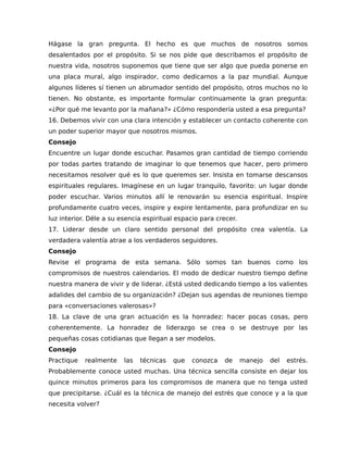 Hágase la gran pregunta. El hecho es que muchos de nosotros somos
desalentados por el propósito. Si se nos pide que describamos el propósito de
nuestra vida, nosotros suponemos que tiene que ser algo que pueda ponerse en
una placa mural, algo inspirador, como dedicarnos a la paz mundial. Aunque
algunos líderes sí tienen un abrumador sentido del propósito, otros muchos no lo
tienen. No obstante, es importante formular continuamente la gran pregunta:
«¿Por qué me levanto por la mañana?» ¿Cómo respondería usted a esa pregunta?
16. Debemos vivir con una clara intención y establecer un contacto coherente con
un poder superior mayor que nosotros mismos.
Consejo
Encuentre un lugar donde escuchar. Pasamos gran cantidad de tiempo corriendo
por todas partes tratando de imaginar lo que tenemos que hacer, pero primero
necesitamos resolver qué es lo que queremos ser. Insista en tomarse descansos
espirituales regulares. Imagínese en un lugar tranquilo, favorito: un lugar donde
poder escuchar. Varios minutos allí le renovarán su esencia espiritual. Inspire
profundamente cuatro veces, inspire y expire lentamente, para profundizar en su
luz interior. Déle a su esencia espiritual espacio para crecer.
17. Liderar desde un claro sentido personal del propósito crea valentía. La
verdadera valentía atrae a los verdaderos seguidores.
Consejo
Revise el programa de esta semana. Sólo somos tan buenos como los
compromisos de nuestros calendarios. El modo de dedicar nuestro tiempo define
nuestra manera de vivir y de liderar. ¿Está usted dedicando tiempo a los valientes
adalides del cambio de su organización? ¿Dejan sus agendas de reuniones tiempo
para «conversaciones valerosas»?
18. La clave de una gran actuación es la honradez: hacer pocas cosas, pero
coherentemente. La honradez de liderazgo se crea o se destruye por las
pequeñas cosas cotidianas que llegan a ser modelos.
Consejo
Practique realmente las técnicas que conozca de manejo del estrés.
Probablemente conoce usted muchas. Una técnica sencilla consiste en dejar los
quince minutos primeros para los compromisos de manera que no tenga usted
que precipitarse. ¿Cuál es la técnica de manejo del estrés que conoce y a la que
necesita volver?
 