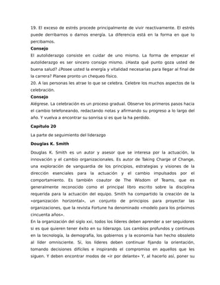 19. El exceso de estrés procede principalmente de vivir reactivamente. El estrés
puede derribarnos o darnos energía. La diferencia está en la forma en que lo
percibamos.
Consejo
El autoliderazgo consiste en cuidar de uno mismo. La forma de empezar el
autoliderazgo es ser sincero consigo mismo. ¿Hasta qué punto goza usted de
buena salud? ¿Posee usted la energía y vitalidad necesarias para llegar al final de
la carrera? Planee pronto un chequeo físico.
20. A las personas les atrae lo que se celebra. Celebre los muchos aspectos de la
celebración.
Consejo
Alégrese. La celebración es un proceso gradual. Observe los primeros pasos hacia
el cambio telefoneando, redactando notas y afirmando su progreso a lo largo del
año. Y vuelva a encontrar su sonrisa si es que la ha perdido.
Capítulo 20
La parte de seguimiento del liderazgo
Douglas K. Smith
Douglas K. Smith es un autor y asesor que se interesa por la actuación, la
innovación y el cambio organizacionales. Es autor de Taking Charge of Change,
una exploración de vanguardia de los principios, estrategias y visiones de la
dirección esenciales para la actuación y el cambio impulsados por el
comportamiento. Es también coautor de The Wisdom of Teams, que es
generalmente reconocido como el principal libro escrito sobre la disciplina
requerida para la actuación del equipo. Smith ha compartido la creación de la
«organización horizontal», un conjunto de principios para proyectar las
organizaciones, que la revista Fortune ha denominado «modelo para los próximos
cincuenta años».
En la organización del siglo xxi, todos los líderes deben aprender a ser seguidores
si es que quieren tener éxito en su liderazgo. Los cambios profundos y continuos
en la tecnología, la demografía, los gobiernos y la economía han hecho obsoleto
al líder omnisciente. Sí, los líderes deben continuar fijando la orientación,
tomando decisiones difíciles e inspirando el compromiso en aquellos que les
siguen. Y deben encontrar modos de «ir por delante» Y, al hacerlo así, poner su
 