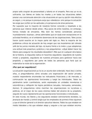propio sello singular de personalidad y talento en el empeño. Pero eso ya no es
suficiente. Los líderes en todos los niveles y en todas las situaciones deben
prestar una concienzuda atención a las situaciones en que su opción más efectiva
es seguir, y no porque la jerarquía exija que «obedezca» sino porque la actuación
les exige que confíen en las aptitudes y la perspicacia de otras personas.
Por supuesto que la mayoría de nosotros hemos conocido y respetado a las
personas que «lideran desde atrás». Muy pocos de entre nosotros, sin embargo,
hemos tratado de emularlos. Más bien les hemos considerado personas
inusitadamente «buenas», almas admirables que sin duda eran excepciones en la
actividad frenética, en el ambiente darwiniano de las organizaciones. Tales juicios
fueron quizá exactos en la mayor parte del siglo xx. Pero la mayoría de los
problemas críticos de actuación de hoy exigen que nos levantemos del cómodo
sofá de los juicios morales del tipo «lo bueno frente a lo malo» y que adoptemos
una actitud más proactiva y práctica y nos preguntemos: «¿Qué deben hacer los
líderes para asegurar los resultados deseables?» Más que en cualquier otra época
de la historia, la respuesta radica en hacernos seguidores: seguidores de nuestra
misión y propósito, seguidores de nuestros principios para gestionar hacia ese
propósito, y seguidores por parte de todas las personas que hará que se
materialice la visión de la organización.
¿Por qué ser seguidores?
La actuación organizacional ya no es un asunto bien ordenado. Hace diez o veinte
años, si preguntábamos cómo actuaba una organización del sector privado,
nuestro respondiente enumeraba los indicadores financieros y de mercado, a
continuación las aportaciones funcionales y luego las individuales. Todos los
parámetros serán cuantitativos, serán expresados en unidades monetarias o
volumétricas y reflejarán los logros periódicos (anuales, mensuales, semanales,
diarios). Si preguntamos cómo marchan las organizaciones no lucrativas o
públicas, en el mejor de los casos oiremos hablar del alcance de su propósito,
seguido de nuevo rápidamente por las aportaciones funcionales e individuales.
En este mundo, los líderes y los seguidores estaban estrictamente divididos. La
jerarquía de mando y control exigía que los empleados de primera línea siguieran
y que el director general o el director ejecutivo liderara. Todos los que estaban en
medio lideraban a los que estaban abajo y seguían a los que estaban encima.
 