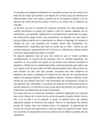 le considera una negación estúpida de la naturaleza humana. Se nos invita a una
dieta fija de chicas que asedian a las figuras de la música pop, de miembros de
determinados cultos y de masas a quienes se les ha lavado el cerebro y se nos
advierte de modo terminante contra el horror y la miseria de la condición de
seguidor.
La primera vez que la mayoría de nosotros chocamos con esta paradoja es
cuando solicitamos un puesto de trabajo a nivel de ingreso. Después de ser
contratados y de aprender rápidamente la extraordinaria importancia de seguir
las instrucciones desde arriba, nos encontramos no obstante con que todo el
discurso público dentro de la organización se refiere al liderazgo. El corolario a
aquello de que «las personas son nuestro activo más importante» es,
inevitablemente, «queremos que todo el mundo sea un líder». ¿Cómo es que
muchas empresas, organizaciones sin fin de lucro o instituciones oficiales tienen
cursos de capacitación para seguir a un líder?
En algunos aspectos, esto es raro. Aun antes de que el mundo cambiara
completamente, la mayoría de las personas eran en realidad seguidores. Por
supuesto, es una cuestión de orgullo en los adultos más maduros reconocer la
dignidad y utilidad de ser subordinados leales, personas formales que saben cuál
es su papel y con las que el jefe o el líder siempre puede contar. Pero el honor en
esto siempre ha sido más bien privado, evocando más bien imágenes de
apretones de manos y obsequios de relojes de oro más que de reconocimiento
público con grandes titulares. «Los verdaderos líderes», creemos nosotros, están
hechos de una materia más dura, más iconoclasta. Por consiguiente, incluso en
sus aspectos más admirables, la condición de seguidor ha continuado siendo un
secreto indecente, un fenómeno oculto al que pocos de nosotros nos adherimos y
celebramos invariablemente de manera entusiasta.
En lo que ahora es un mundo de «ambos/y», continúa soportando una carga de
tipo «uno u otro/o» en el centro de la cual se encuentra el propio interés. Una de
dos: o se es líder o se es seguidor. A veces, el egoísmo dicta que seamos
seguidores porque no tenemos otra opción. Está en la descripción de nuestro
puesto de trabajo. Pero uno siempre busca «el progreso», la oportunidad de
romper los vínculos del seguimiento y avanzar hasta una posición de líder. Basta
con examinar un organigrama para ver quiénes son los líderes y quiénes son los
seguidores.
 