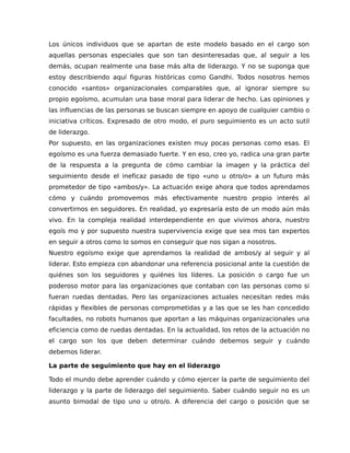 Los únicos individuos que se apartan de este modelo basado en el cargo son
aquellas personas especiales que son tan desinteresadas que, al seguir a los
demás, ocupan realmente una base más alta de liderazgo. Y no se suponga que
estoy describiendo aquí figuras históricas como Gandhi. Todos nosotros hemos
conocido «santos» organizacionales comparables que, al ignorar siempre su
propio egoísmo, acumulan una base moral para liderar de hecho. Las opiniones y
las influencias de las personas se buscan siempre en apoyo de cualquier cambio o
iniciativa críticos. Expresado de otro modo, el puro seguimiento es un acto sutil
de liderazgo.
Por supuesto, en las organizaciones existen muy pocas personas como esas. El
egoísmo es una fuerza demasiado fuerte. Y en eso, creo yo, radica una gran parte
de la respuesta a la pregunta de cómo cambiar la imagen y la práctica del
seguimiento desde el ineficaz pasado de tipo «uno u otro/o» a un futuro más
prometedor de tipo «ambos/y». La actuación exige ahora que todos aprendamos
cómo y cuándo promovemos más efectivamente nuestro propio interés al
convertirnos en seguidores. En realidad, yo expresaría esto de un modo aún más
vivo. En la compleja realidad interdependiente en que vivimos ahora, nuestro
egoís mo y por supuesto nuestra supervivencia exige que sea mos tan expertos
en seguir a otros como lo somos en conseguir que nos sigan a nosotros.
Nuestro egoísmo exige que aprendamos la realidad de ambos/y al seguir y al
liderar. Esto empieza con abandonar una referencia posicional ante la cuestión de
quiénes son los seguidores y quiénes los líderes. La posición o cargo fue un
poderoso motor para las organizaciones que contaban con las personas como si
fueran ruedas dentadas. Pero las organizaciones actuales necesitan redes más
rápidas y flexibles de personas comprometidas y a las que se les han concedido
facultades, no robots humanos que aportan a las máquinas organizacionales una
eficiencia como de ruedas dentadas. En la actualidad, los retos de la actuación no
el cargo son los que deben determinar cuándo debemos seguir y cuándo
debemos liderar.
La parte de seguimiento que hay en el liderazgo
Todo el mundo debe aprender cuándo y cómo ejercer la parte de seguimiento del
liderazgo y la parte de liderazgo del seguimiento. Saber cuándo seguir no es un
asunto bimodal de tipo uno u otro/o. A diferencia del cargo o posición que se
 
