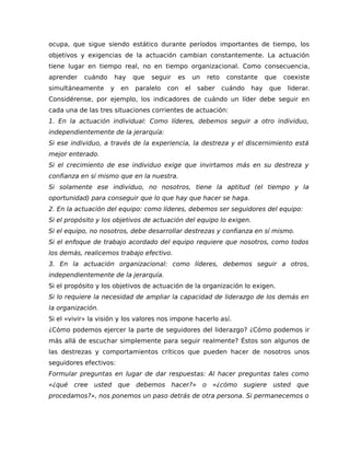 ocupa, que sigue siendo estático durante períodos importantes de tiempo, los
objetivos y exigencias de la actuación cambian constantemente. La actuación
tiene lugar en tiempo real, no en tiempo organizacional. Como consecuencia,
aprender cuándo hay que seguir es un reto constante que coexiste
simultáneamente y en paralelo con el saber cuándo hay que liderar.
Considérense, por ejemplo, los indicadores de cuándo un líder debe seguir en
cada una de las tres situaciones corrientes de actuación:
1. En la actuación individual: Como líderes, debemos seguir a otro individuo,
independientemente de la jerarquía:
Si ese individuo, a través de la experiencia, la destreza y el discernimiento está
mejor enterado.
Si el crecimiento de ese individuo exige que invirtamos más en su destreza y
confianza en sí mismo que en la nuestra.
Si solamente ese individuo, no nosotros, tiene la aptitud (el tiempo y la
oportunidad) para conseguir que lo que hay que hacer se haga.
2. En la actuación del equipo: como líderes, debemos ser seguidores del equipo:
Si el propósito y los objetivos de actuación del equipo lo exigen.
Si el equipo, no nosotros, debe desarrollar destrezas y confianza en sí mismo.
Si el enfoque de trabajo acordado del equipo requiere que nosotros, como todos
los demás, realicemos trabajo efectivo.
3. En la actuación organizacional: como líderes, debemos seguir a otros,
independientemente de la jerarquía.
Si el propósito y los objetivos de actuación de la organización lo exigen.
Si lo requiere la necesidad de ampliar la capacidad de liderazgo de los demás en
la organización.
Si el «vivir» la visión y los valores nos impone hacerlo así.
¿Cómo podemos ejercer la parte de seguidores del liderazgo? ¿Cómo podemos ir
más allá de escuchar simplemente para seguir realmente? Éstos son algunos de
las destrezas y comportamientos críticos que pueden hacer de nosotros unos
seguidores efectivos:
Formular preguntas en lugar de dar respuestas: Al hacer preguntas tales como
«¿qué cree usted que debemos hacer?» o «¿cómo sugiere usted que
procedamos?», nos ponemos un paso detrás de otra persona. Si permanecemos o
 