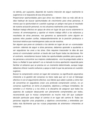 no detrás, por supuesto, depende de nuestra intención de seguir realmente la
sugerencia o la respuesta de esa otra persona.
Proporcionar oportunidades para que otros nos lideren: Esto va más allá de la
idea habitual de buscar oportunidades de crecimiento para otras personas. A
menos que la oportunidad en cuestión suponga un peligro real para el resultado
de nuestra actuación personal, no nos situamos realmente como seguidores.
Realizar trabajo efectivo en apoyo de otros en lugar de que ocurra solamente lo
inverso: Al arremangarnos y aportar el mismo trabajo difícil a los esfuerzos y
resultados de otras personas, nos ganamos su apreciación como alguien en
quienes ellos pueden confiar, independientemente de la posición jerárquica o
funcional relativa que mantengamos cada uno de nosotros.
Ser alguien que pone en contacto a los demás en lugar de ser un «conmutador
central»: Además de seguir a otras personas, debemos aprender a ayudarlas a
ser seguidoras las unas a las otras. Esto requiere trascender la idea de que
somos el «conmutador central» a través del cual fluyen todas las decisiones. Por
el contrario, necesitamos buscar todas las oportunidades posibles para ayudar a
las personas a encontrar sus mejores colaboradores. «¿Le ha preguntado usted a
Sara o a Rafael lo que opinan?» es a menudo la única aportación requerida para
facilitar el esfuerzo que se precisa en un momento determinado, aunque luego
debamos ofrecer nuestro esfuerzo y apoyo a todo lo que las personas en cuestión
sugieran.
Buscar la comprensión común en lugar del consenso: La significación peyorativa
inherente a la gestión del consenso no tiene nada que ver ni con el liderazgo
efectivo ni con el seguimiento efectivo. Los líderes que saben cuándo y cómo han
de convertirse en seguidores crean una profunda comprensión común, no un
consenso superficial, en torno al propósito, objetivos y enfoque inmediatos. Se
someten a sí mismos y a los otros a la disciplina de asegurar que todos los
aspectos de cualquier desacuerdo son plenamente comprendidos por todos,
reconociendo que la mutua comprensión es mucho más útil que cualquier
decisión particular para elegir el camino A en lugar del camino B. Todas las
personas seguirán unos propósitos y objetivos convincentes y entendidos por
todos más fácilmente que las «cosas preparadas de antemano» inherentes al
consenso.
 