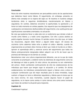 Conclusión
Pocos de entre nosotros necesitamos ser persuadidos acerca de las aportaciones
que debemos hacer como líderes. El seguimiento, sin embargo, presenta un
dilema más complejo en la víspera del siglo xxi. Ni nosotros ni nuestros colegas
tendremos éxito si seguimos dividiéndonos mecánicamente en líderes y
seguidores. En cambio, debemos encontrar la oportunidad, la aportación y el
honor en todo momento en ambos papeles. Eso requerirá que nos despojemos de
cualesquiera connotaciones desfavorables del seguimiento y las sustituyamos por
significaciones razonables orientadas a la actuación.
No creo que podamos llevar a cabo esto con un eufemismo que retrate a todo el
mundo como líderes y a nadie como seguidores. Con ello a pocos adultos se
podrá engañar durante mucho tiempo. El sentido común nos dice que, en todas
las situaciones, alguien debe liderar y alguien debe seguir. «El exceso de
cocineros como sabemos todos echa a perder el caldo.» Además, cuando las
organizaciones se achatan ellas mismas al decir que «todo el mundo es un líder»,
ignoran el aprendizaje difícil y esencial acerca del seguimiento que todos los
líderes jerárquicamente designados deben adquirir con el fin de hacer que la
promesa del liderazgo en los demás se cumpla.
Necesitamos crear una cultura organizacional diferente, una en la que de modo
consciente se practiquen y celebren tanto las destrezas de seguimiento como las
de liderazgo en toda su gente. En esta cultura, las personas no son «elementos
del activo». Están cambiando continuamente de sitio las colaboraciones de los
individuos que hacen que tengan lugar la actuación y el cambio. En dichas
colaboraciones, los individuos constantemente siguen y lideran unos a otros en
cualquier combinación que dé mejor resultado para la tarea inmediata, luego
vuelven a fraguar en torno a diferentes seguidores y líderes para la tarea que se
les viene encima. En esos momentos, cuando algunos hacen el papel de
seguidores, no lo hacen como santos ni como siervos sino como seres humanos
que tratan de cambiar la situación para mejorarla.
Capítulo 21
Credibilidad ¥ aptitud
 