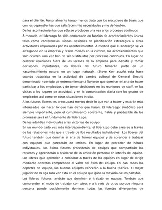 para el cliente. Personalmente tengo menos trato con los ejecutivos de Sears que
con los dependientes que satisfacen mis necesidades y me defienden.
De los acontecimientos que sólo se producen una vez a los procesos continuos
A menudo, el liderazgo ha sido enmarcado en función de acontecimientos únicos
tales como conferencias, vídeos, sesiones de planificación estratégica u otras
actividades impulsadas por los acontecimientos. A medida que el liderazgo se va
arraigando en la empresa y reside menos en la cumbre, los acontecimientos que
sólo ocurren una vez han de ser sustituidos por procesos continuos. En lugar de
celebrar reuniones fuera de los locales de la empresa para debatir y tomar
decisiones importantes, los líderes del futuro tomarán parte en un
«acontecimiento natural en un lugar natural». (Steve Kerr acuñó esta frase
cuando trabajaba en la actividad de cambio cultural de General Electric
denominado «período de entrenamiento».) Tuvieron que dominar el arte de hacer
participar a los empleados y de tomar decisiones en las reuniones de staff, en las
visitas a los lugares de actividad, y en la comunicación diaria con los grupos de
empleados así como en otras situaciones in situ.
A los futuros líderes les preocupará menos decir lo que van a hacer y estarán más
interesados en hacer lo que han dicho que harán. El liderazgo simbólico será
siempre importante, pero el cumplimiento constante, fiable y predecible de las
promesas será el fundamento del liderazgo.
De los adalides individuales a las victorias de equipo
En un mundo cada vez más interdependiente, el liderazgo debe crearse a través
de las relaciones más que a través de los resultados individuales. Los líderes del
futuro tendrán que dominar el arte de formar equipos y de aprender a trabajar
con equipos que carecerán de límites. En lugar de proceder de héroes
individuales, los éxitos futuros procederán de equipos que compartirán los
recursos y aprenderán a olvidarse de la ambición personal en interés del equipo.
Los líderes que aprenden a colaborar a través de los equipos en lugar de dirigir
mediante decretos comprenden el valor del éxito del equipo. En casi todos los
deportes de equipo, los buenos equipos vencerán a la buena técnica. El mejor
jugador de la liga rara vez está en el equipo que gana la mayoría de los partidos.
Los líderes futuros tendrán que dominar el trabajo en equipo. Tendrán que
comprender el modo de trabajar con otros y a través de otros porque ninguna
persona puede posiblemente dominar todas las fuentes divergentes de
 