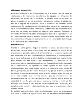 El lenguaje de la política
El reciente lenguaje de las organizaciones es muy distinto. Hoy se habla de
«adhocracia», de federalismo, de alianzas, de equipos, de delegación de
facultades y de espacio para la iniciativa. Las palabras clave son opciones, no
planes, lo posible, en vez de lo perfecto, y compromiso en lugar de obediencia.
Éste es el lenguaje de los políticos, no de la ingeniería; del liderazgo, no del
management. Por consiguiente, es interesante observar cómo las organizaciones
están abandonando el título de «manager» y sustituyéndolo por expresiones tales
como líder de equipo, coordinador de proyecto, socio pautador, facilitador, o
moderador. Pronto veremos cómo la teoría política ocupará un lugar adecuado en
un curso troncal de nuestras escuelas de administración de empresas. Será un
reconocimiento, por fin, de que las organizaciones son comunidades de individuos
y no conjuntos de recursos humanos.
Subsidiariedad
Cuando la teoría política, llegue a nuestras escuelas, los estudiantes se
enfrentarán con una serie de conceptos que son extraños al mundo de las
organizaciones que solían conocer. El primer concepto y, en ciertos aspectos, el
más importante, es el de la subsidiariedad. La subsidiariedad es una vieja palabra
de la teoría política, que la Iglesia Católica tomó prestada hace mucho tiempo
para explicar una idea moral y que recientemente ha resucitado en los
argumentos sobre el equilibrio de poder en una Europa federal. Según el principio
de la subsidiariedad, un organismo de orden superior no debe asumir las
responsabilidades que puede y debe ejercer un organismo de orden inferior. El
Estado, por ejemplo, no debe tratar de usurpar el papel de la familia, porque el
hacerlo así es degradar el lugar que ocupa la familia en la sociedad. Dicho de un
modo más sencillo, este principio significa que es erróneo hurtar las
responsabilidades de las personas porque en el fondo con ello se elimina la
necesidad de que las personas posean destrezas, criterios o iniciativas. Sin
embargo, con arreglo al viejo lenguaje de las organizaciones, dicho hurto era
completamente normal y estaba justificado para que la organización evitara
cometer errores.
En realidad, las organizaciones solían ser diseñadas de manera que se asegurara
que nunca se cometerían equivocaciones. Esto resultó ser muy costoso desde el
 
