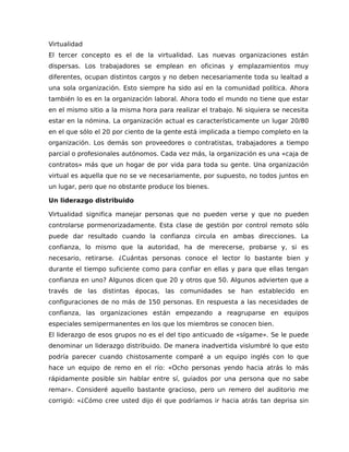 Virtualidad
El tercer concepto es el de la virtualidad. Las nuevas organizaciones están
dispersas. Los trabajadores se emplean en oficinas y emplazamientos muy
diferentes, ocupan distintos cargos y no deben necesariamente toda su lealtad a
una sola organización. Esto siempre ha sido así en la comunidad política. Ahora
también lo es en la organización laboral. Ahora todo el mundo no tiene que estar
en el mismo sitio a la misma hora para realizar el trabajo. Ni siquiera se necesita
estar en la nómina. La organización actual es característicamente un lugar 20/80
en el que sólo el 20 por ciento de la gente está implicada a tiempo completo en la
organización. Los demás son proveedores o contratistas, trabajadores a tiempo
parcial o profesionales autónomos. Cada vez más, la organización es una «caja de
contratos» más que un hogar de por vida para toda su gente. Una organización
virtual es aquella que no se ve necesariamente, por supuesto, no todos juntos en
un lugar, pero que no obstante produce los bienes.
Un liderazgo distribuido
Virtualidad significa manejar personas que no pueden verse y que no pueden
controlarse pormenorizadamente. Esta clase de gestión por control remoto sólo
puede dar resultado cuando la confianza circula en ambas direcciones. La
confianza, lo mismo que la autoridad, ha de merecerse, probarse y, si es
necesario, retirarse. ¿Cuántas personas conoce el lector lo bastante bien y
durante el tiempo suficiente como para confiar en ellas y para que ellas tengan
confianza en uno? Algunos dicen que 20 y otros que 50. Algunos advierten que a
través de las distintas épocas, las comunidades se han establecido en
configuraciones de no más de 150 personas. En respuesta a las necesidades de
confianza, las organizaciones están empezando a reagruparse en equipos
especiales semipermanentes en los que los miembros se conocen bien.
El liderazgo de esos grupos no es el del tipo anticuado de «sígame». Se le puede
denominar un liderazgo distribuido. De manera inadvertida vislumbré lo que esto
podría parecer cuando chistosamente comparé a un equipo inglés con lo que
hace un equipo de remo en el río: «Ocho personas yendo hacia atrás lo más
rápidamente posible sin hablar entre sí, guiados por una persona que no sabe
remar». Consideré aquello bastante gracioso, pero un remero del auditorio me
corrigió: «¿Cómo cree usted dijo él que podríamos ir hacia atrás tan deprisa sin
 
