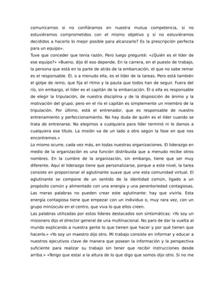 comunicarnos si no confiáramos en nuestra mutua competencia, si no
estuviéramos comprometidos con el mismo objetivo y si no estuviéramos
decididos a hacerlo lo mejor posible para alcanzarlo? Es la prescripción perfecta
para un equipo».
Tuve que conceder que tenía razón. Pero luego pregunté: «¿Quién es el líder de
ese equipo?» «Bueno, dijo él eso depende. En la carrera, en el puesto de trabajo,
la persona que está en la parte de atrás de la embarcación, el que no sabe remar
es el responsable. Él, o a menudo ella, es el líder de la tareas. Pero está también
el golpe de remo, que fija el ritmo y la pauta que todos han de seguir. Fuera del
río, sin embargo, el líder es el capitán de la embarcación. Él o ella es responsable
de elegir la tripulación, de nuestra disciplina y de la disposición de ánimo y la
motivación del grupo; pero en el río el capitán es simplemente un miembro de la
tripulación. Por último, está el entrenador, que es responsable de nuestro
entrenamiento y perfeccionamiento. No hay duda de quién es el líder cuando se
trata de entrenarse. No elegimos a cualquiera para líder terminó ni le damos a
cualquiera ese título. La misión va de un lado a otro según la fase en que nos
encontremos.»
Lo mismo ocurre, cada vez más, en todas nuestras organizaciones. El liderazgo en
medio de la organización es una función distribuida que a menudo recibe otros
nombres. En la cumbre de la organización, sin embargo, tiene que ser muy
diferente. Aquí el liderazgo tiene que personalizarse, porque a este nivel, la tarea
consiste en proporcionar el aglutinante suave que une esta comunidad virtual. El
aglutinante se compone de un sentido de la identidad común, ligado a un
propósito común y alimentado con una energía y una perentoriedad contagiosas.
Las meras palabras no pueden crear este aglutinante: hay que vivirla. Esta
energía contagiosa tiene que empezar con un individuo o, muy rara vez, con un
grupo minúsculo en el centro, que viva lo que ellos creen.
Las palabras utilizadas por estos líderes destacados son sintomáticas: «Yo soy un
misionero dijo el director general de una multinacional. No paro de dar la vuelta al
mundo explicando a nuestra gente lo que tienen que hacer y por qué tienen que
hacerlo.» «Yo soy un maestro dijo otro. Mi trabajo consiste en informar y educar a
nuestros ejecutivos clave de manera que posean la información y la perspectiva
suficiente para realizar su trabajo sin tener que recibir instrucciones desde
arriba.» «Tengo que estar a la altura de lo que digo que somos dijo otro. Si no me
 
