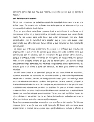 comporto como digo que hay que hacerlo, no puedo esperar que los demás lo
hagan.»
Los atributos necesarios
Dirigir una comunidad de individuos donde la autoridad debe merecerse es una
ardua tarea. Pocas personas lo hacen con éxito porque es algo que exige una
combinación inusitada de atributos:
Creer en uno mismo es la única cosa que le da a un individuo la confianza en sí
mismo para entrar en lo desconocido y persuadir a otros para que vayan donde
nadie ha ido antes; pero esto tiene que estar combinado con una duda
considerable, con la humildad para aceptar que a veces uno puede estar
equivocado, que otros también tienen ideas, y que escuchar es tan importante
como hablar.
La pasión por el trabajo proporciona la energía y el enfoque que impulsan la
organización y que sirven de ejemplo para otros; pero esto también tiene que
combinarse con lo opuesto, con la conciencia de que existen otros mundos,
porque el enfoque puede convertirse en anteojeras, en incapacidad para pensar
más allá del estrecho terreno en que uno se desenvuelve. Los grandes líderes
encuentran tiempo para leer, para reunirse con personas que no pertenecen a su
círculo, para ir al teatro o para ver películas, es decir, para entrar en otros
mundos.
El líder debe amar a las personas, porque en una comunidad de individuos,
aquéllos a quienes los individuos les resultan una lata y una molestia pueden ser
respetados o temidos, pero no serán seguidos de buena gana. Sin embargo, este
atributo requiere también su opuesto, la capacidad para la soledad, porque los
líderes tienen que ser sinceros. No siempre es posible compartir las propias preo
cupaciones con alguna otra persona. Pocos darán las gracias al líder cuando las
cosas van bien, pero muchos lo culparán si las cosas van mal. Los grandes líderes
tienen que marchar solos de vez en cuando. Tienen que vivir también a través de
otros, derivando su satisfacción de los éxitos de los demás y dando a esos otros
el reconocimiento que ellos mismos suelen negarse.
Para vivir con esas paradojas, se requiere una gran fuerza de carácter. También se
requiere tener fe en lo que uno está haciendo. El dinero solo no basta para
proporcionar el motivo para aceptar estas contradicciones. Incluso la afición al
 