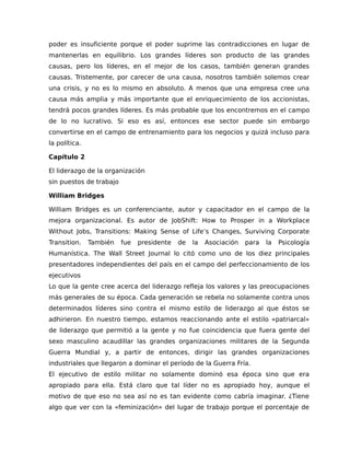 poder es insuficiente porque el poder suprime las contradicciones en lugar de
mantenerlas en equilibrio. Los grandes líderes son producto de las grandes
causas, pero los líderes, en el mejor de los casos, también generan grandes
causas. Tristemente, por carecer de una causa, nosotros también solemos crear
una crisis, y no es lo mismo en absoluto. A menos que una empresa cree una
causa más amplia y más importante que el enriquecimiento de los accionistas,
tendrá pocos grandes líderes. Es más probable que los encontremos en el campo
de lo no lucrativo. Si eso es así, entonces ese sector puede sin embargo
convertirse en el campo de entrenamiento para los negocios y quizá incluso para
la política.
Capítulo 2
El liderazgo de la organización
sin puestos de trabajo
William Bridges
William Bridges es un conferenciante, autor y capacitador en el campo de la
mejora organizacional. Es autor de JobShift: How to Prosper in a Workplace
Without Jobs, Transitions: Making Sense of Life’s Changes, Surviving Corporate
Transition. También fue presidente de la Asociación para la Psicología
Humanística. The Wall Street Journal lo citó como uno de los diez principales
presentadores independientes del país en el campo del perfeccionamiento de los
ejecutivos
Lo que la gente cree acerca del liderazgo refleja los valores y las preocupaciones
más generales de su época. Cada generación se rebela no solamente contra unos
determinados líderes sino contra el mismo estilo de liderazgo al que éstos se
adhirieron. En nuestro tiempo, estamos reaccionando ante el estilo «patriarcal»
de liderazgo que permitió a la gente y no fue coincidencia que fuera gente del
sexo masculino acaudillar las grandes organizaciones militares de la Segunda
Guerra Mundial y, a partir de entonces, dirigir las grandes organizaciones
industriales que llegaron a dominar el período de la Guerra Fría.
El ejecutivo de estilo militar no solamente dominó esa época sino que era
apropiado para ella. Está claro que tal líder no es apropiado hoy, aunque el
motivo de que eso no sea así no es tan evidente como cabría imaginar. ¿Tiene
algo que ver con la «feminización» del lugar de trabajo porque el porcentaje de
 