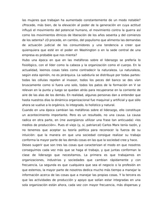 las mujeres que trabajan ha aumentado constantemente de un modo notable?
¿Procede, más bien, de la elevación al poder de la generación en cuya actitud
influyó el movimiento del potencial humano, el movimiento contra la guerra así
como los movimientos étnicos de liberación de los años sesenta y del comienzo
de los setenta? ¿O procede, en cambio, del populismo que alimenta las demandas
de actuación judicial de los consumidores y una tendencia a creer que
quienquiera que esté en el poder en Washington o en la sede central de una
empresa es probable que nos mienta?
Hubo una época en que en las metáforas sobre el liderazgo se prefería lo
fisiológico, con el líder como la cabeza y la organización como el cuerpo. En la
actualidad, leemos cosas tales como contradecir la naturaleza. La naturaleza,
según esta opinión, no es jerárquica. La sabiduría se distribuye por todas partes:
todas las células repelen al invasor, todos los peces del banco se des vían
bruscamente como si fuera uno solo, todos los patos de la formación en V se
relevan en la punta y luego se quedan atrás para recuperarse en la corriente de
aire de las alas de los demás. En realidad, algunas personas dan a entender que
hasta nuestros días la dinámica organizacional fue maquinal y artificial y que sólo
ahora se vuelve a lo orgánico, lo integrado, lo holístico y natural.
Cuando en una época cambian las metáforas sobre el liderazgo, ello constituye
un acontecimiento importante. Pero es un resultado, no una causa. La causa
radica en otra parte, en (me avergüenza utilizar una frase tan anticuada) «los
medios de producción». Pues el viejo (y, sí, patriarcal) Carlos Marx tenía razón, y
no tenemos que aceptar su teoría política para reconocer la fuerza de su
intuición: que la manera en que una sociedad consigue realizar su trabajo
conforma la mayor parte de las demás cosas en las que la sociedad cree y hace.
Deseo sugerir que son tres las cosas que caracterizan el modo en que nosotros
conseguimos cada vez más que se haga el trabajo, y que juntas conforman la
clase de liderazgo que necesitamos. La primera es que trabajamos en
organizaciones, industrias y sociedades que cambian rápidamente y con
frecuencia. La segunda es que cualquiera que sea el negocio o la profesión en
que estemos, la mayor parte de nosotros dedica mucho más tiempo a manejar la
información acerca de las cosas que a manejar las propias cosas. Y la tercera es
que las actividades de producción y apoyo que solían estar integradas en una
sola organización están ahora, cada vez con mayor frecuencia, más dispersas y
 