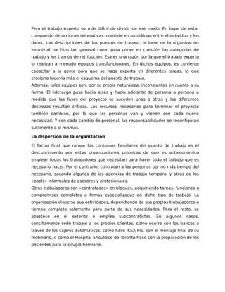 Pero el trabajo experto es más difícil de dividir de ese modo. En lugar de estar
compuesto de acciones reiterativas, consiste en un diálogo entre el individuo y los
datos. Las descripciones de los puestos de trabajo, la base de la organización
industrial, se hizo tan general como para poner en cuestión las categorías de
trabajo y los tramos de retribución. Esa es una razón por la que el trabajo experto
lo realizan a menudo equipos transfuncionales. En dichos equipos, es corriente
capacitar a la gente para que se haga experta en diferentes tareas, lo que
erosiona todavía más el esquema del puesto de trabajo.
Además, tales equipos son, por su propia naturaleza, inconstantes en cuanto a su
forma. El liderazgo pasa hacia atrás y hacia adelante de persona a persona a
medida que las fases del proyecto se suceden unas a otras y las diferentes
destrezas resultan críticas. Los recursos necesarios para terminar el proyecto
también cambian, por lo que las personas van y vienen con cada nueva
necesidad. Y con cada cambio de personal, las responsabilidades se reconfiguran
sutilmente a sí mismas.
La dispersión de la organización
El factor final que rompe los contornos familiares del puesto de trabajo es el
descubrimiento por estas organizaciones proteicas de que es antieconómico
emplear todos los trabajadores que necesitan para hacer todo el trabajo que es
necesario hacer. Por el contrario, contratan a las personas por no más tiempo del
necesario, sacando algunas de las agencias de trabajo temporal y otras de los
«pools» informales de asesores y profesionales.
Otros trabajadores son «contratados» en bloques, adquiriendo tareas, funciones o
compromisos completos a firmas especializadas en dicho tipo de trabajo. La
organización dispersa sus actividades, dependiendo de sus propios trabajadores a
tiempo completo solamente para parte de sus necesidades. Para el resto, se
abastece en el exterior o emplea subcontratistas. En algunos casos,
sencillamente cede trabajo a los propios clientes, como ocurre con los bancos a
través de los cajeros automáticos, como hace IKEA Inc. con el montaje final de su
mobiliario, o como el Hospital Shouldice de Toronto hace con la preparación de los
pacientes para la cirugía herniaria.
 