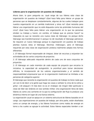 Líderes para la organización sin puestos de trabajo
Ahora bien, la gran pregunta es: ¿qué exige de sus líderes esta clase de
organización sin puestos de trabajo? ¿Qué hace falta para liderar un grupo de
personas que se desplazan constantemente, algunas de las cuales trabajan para
nuestra organización en un sentido tradicional y otras no? ¿Qué necesita para
liderar una organización que no está dispuesta como las pirámides humanas del
circo? ¿Qué hace falta para liderar una organización en la que las personas
olvidan su trabajo y hacen, en cambio, el trabajo que es preciso hacer? La
respuesta es que se necesita una nueva clase de liderazgo: no porque dicho
liderazgo sea transformacional ni porque no dé resultado el liderazgo patriarcal.
Se requiere un nuevo liderazgo porque la organización sin puestos de trabajo
plantea nuevos retos al liderazgo. Decimos «liderazgo», pero el liderazgo
requerido por esta clase de organización proteica realmente adopta tres formas
diferentes:
1. El liderazgo formal responsable de integrar, dotar de recursos y orquestar las
actividades de los varios conjuntos de proyectos.
2. El liderazgo adecuado requerido dentro de cada uno de esos conjuntos de
proyectos.
3. El liderazgo en cada miembro de cada equipo de proyecto que encarna la
iniciativa, la capacidad de autogestión, la prontitud para tomar decisiones
difíciles, la incorporación de los valores organizacionales y el sentido de
responsabilidad empresarial que en la organización tradicional se limitaba a las
personas de categoría superior.
El liderazgo que necesita la organización sin puestos de trabajo no tiene nada que
ver con lo de decir a la gente que haga las cosas o señalar la cima de la colina y
gritar: «¡Al ataque!» O más bien no es el «trabajo» de ningún líder particular o
clase de líder dar órdenes en ese sentido militar. Una organización llena de tales
líderes es como una corriente en la que la configuración del flujo la produce una
dinámica interna en lugar de una fuerza externa.
La organización usual se apoya en un sistema estructural de líderes basados en el
cargo. Las organizaciones sin puestos de trabajo, por otra parte, están diseñadas
como un campo de energía, y los líderes funcionan como nodos de energía en
torno a los cuales se agrupa la actividad. Estos líderes especiales tienden a ser
 