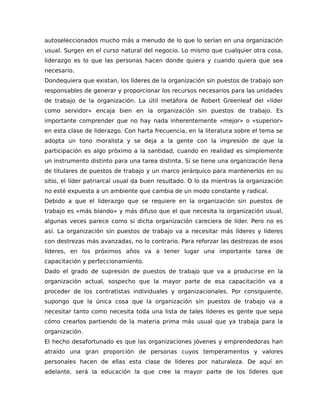autoseleccionados mucho más a menudo de lo que lo serían en una organización
usual. Surgen en el curso natural del negocio. Lo mismo que cualquier otra cosa,
liderazgo es lo que las personas hacen donde quiera y cuando quiera que sea
necesario.
Dondequiera que existan, los líderes de la organización sin puestos de trabajo son
responsables de generar y proporcionar los recursos necesarios para las unidades
de trabajo de la organización. La útil metáfora de Robert Greenleaf del «líder
como servidor» encaja bien en la organización sin puestos de trabajo. Es
importante comprender que no hay nada inherentemente «mejor» o «superior»
en esta clase de liderazgo. Con harta frecuencia, en la literatura sobre el tema se
adopta un tono moralista y se deja a la gente con la impresión de que la
participación es algo próximo a la santidad, cuando en realidad es simplemente
un instrumento distinto para una tarea distinta. Si se tiene una organización llena
de titulares de puestos de trabajo y un marco jerárquico para mantenerlos en su
sitio, el líder patriarcal usual da buen resultado. O lo da mientras la organización
no esté expuesta a un ambiente que cambia de un modo constante y radical.
Debido a que el liderazgo que se requiere en la organización sin puestos de
trabajo es «más blando» y más difuso que el que necesita la organización usual,
algunas veces parece como si dicha organización careciera de líder. Pero no es
así. La organización sin puestos de trabajo va a necesitar más líderes y líderes
con destrezas más avanzadas, no lo contrario. Para reforzar las destrezas de esos
líderes, en los próximos años va a tener lugar una importante tarea de
capacitación y perfeccionamiento.
Dado el grado de supresión de puestos de trabajo que va a producirse en la
organización actual, sospecho que la mayor parte de esa capacitación va a
proceder de los contratistas individuales y organizacionales. Por consiguiente,
supongo que la única cosa que la organización sin puestos de trabajo va a
necesitar tanto como necesita toda una lista de tales líderes es gente que sepa
cómo crearlos partiendo de la materia prima más usual que ya trabaja para la
organización.
El hecho desafortunado es que las organizaciones jóvenes y emprendedoras han
atraído una gran proporción de personas cuyos temperamentos y valores
personales hacen de ellas esta clase de líderes por naturaleza. De aquí en
adelante, será la educación la que cree la mayor parte de los líderes que
 