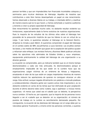parecer terribles y que son impredecibles han financiado incontables coloquios y
seminarios para inculcar destrezas de liderazgo. Aquellos de nosotros que
contribuimos a este libro hemos desempeñado un papel en ese renacimiento:
hemos observado a diversos líderes en su trabajo, e intentado definir y clasificar
de manera exacta qué es lo que hacen, y hemos exhortado a nuestros auditorios
y lectores a crear su propia capacidad de liderazgo.
Este renacimiento ha aportado mucho valor, no obstante resultar evidente sus
limitaciones, especialmente dada la forma evolutiva de nuestras organizaciones.
Pues la mayoría de los estudios de los últimos años sobre el liderazgo han
procedido de la presunción implícita de que los líderes lo son en virtud de su
cargo. Y por tanto, si queremos estudiar el liderazgo en la General Electric,
dirigimos la mirada a Jack Welch. Si queremos comprender el papel del liderazgo
en el cambio súbito de IBM, escudriñamos a Louis Gerstner. Los eruditos sientan
las bases, y los medios de difusión que gozan de la aceptación del público ayudan
y refuerzan este enfoque. Las revistas Fortune y Business Week publican artículos
sobre los ejecutivos más admirados de Estados Unidos y «sus» empresas,
equiparando prácticamente la calidad del liderazgo de una organización a su
director general.
La ecuación es comprensible, pero yo indicaría también que es al mismo tiempo
desmoralizadora y cada vez más anticuada. Es desmoralizadora porque el
ensalzamiento implacable de los que están en la cumbre hace que las
organizaciones caigan víctimas de un síndrome de héroes y holgazanes,
ensalzando el valor de los que están en cargos importantes mientras de manera
implícita reducen las aportaciones de quienes no consiguen alcanzar un alto
rango. Esta actitud, aunque negada oficialmente con palabras a menudo piadosas
y condescendientes («Nuestra gente son nuestro activo más importante»), es no
obstante evidente en varios de los lemas que han disfrutado de gran aceptación
durante el último decenio tales como «Lidere, siga o apártese» o incluso menos
sugestivos: «A menos que usted sea el caballo que va delante, la perspectiva
nunca cambia». El hecho es, por supuesto, que la mayoría de las personas nunca
llegarán a ser el «caballo que va delante» en su organización: el número de
puestos de trabajo en la cumbre es sencillamente demasiado pequeño. Por
consiguiente, la ecuación de las destrezas del liderazgo con el cargo debe por su
naturaleza generar frustración y cinismo entre las personas corrientes, a quienes
 
