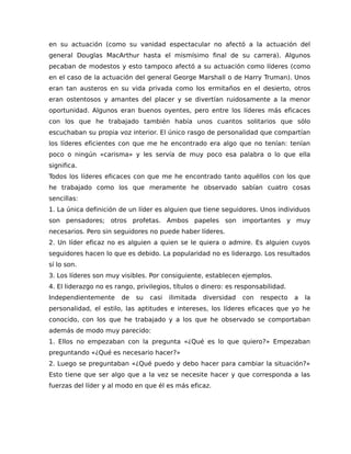 en su actuación (como su vanidad espectacular no afectó a la actuación del
general Douglas MacArthur hasta el mismísimo final de su carrera). Algunos
pecaban de modestos y esto tampoco afectó a su actuación como líderes (como
en el caso de la actuación del general George Marshall o de Harry Truman). Unos
eran tan austeros en su vida privada como los ermitaños en el desierto, otros
eran ostentosos y amantes del placer y se divertían ruidosamente a la menor
oportunidad. Algunos eran buenos oyentes, pero entre los líderes más eficaces
con los que he trabajado también había unos cuantos solitarios que sólo
escuchaban su propia voz interior. El único rasgo de personalidad que compartían
los líderes eficientes con que me he encontrado era algo que no tenían: tenían
poco o ningún «carisma» y les servía de muy poco esa palabra o lo que ella
significa.
Todos los líderes eficaces con que me he encontrado tanto aquéllos con los que
he trabajado como los que meramente he observado sabían cuatro cosas
sencillas:
1. La única definición de un líder es alguien que tiene seguidores. Unos individuos
son pensadores; otros profetas. Ambos papeles son importantes y muy
necesarios. Pero sin seguidores no puede haber líderes.
2. Un líder eficaz no es alguien a quien se le quiera o admire. Es alguien cuyos
seguidores hacen lo que es debido. La popularidad no es liderazgo. Los resultados
sí lo son.
3. Los líderes son muy visibles. Por consiguiente, establecen ejemplos.
4. El liderazgo no es rango, privilegios, títulos o dinero: es responsabilidad.
Independientemente de su casi ilimitada diversidad con respecto a la
personalidad, el estilo, las aptitudes e intereses, los líderes eficaces que yo he
conocido, con los que he trabajado y a los que he observado se comportaban
además de modo muy parecido:
1. Ellos no empezaban con la pregunta «¿Qué es lo que quiero?» Empezaban
preguntando «¿Qué es necesario hacer?»
2. Luego se preguntaban «¿Qué puedo y debo hacer para cambiar la situación?»
Esto tiene que ser algo que a la vez se necesite hacer y que corresponda a las
fuerzas del líder y al modo en que él es más eficaz.
 