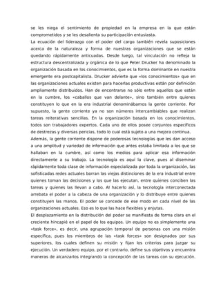 se les niega el sentimiento de propiedad en la empresa en la que están
comprometidos y se les desalienta su participación entusiasta.
La ecuación del liderazgo con el poder del cargo también revela suposiciones
acerca de la naturaleza y forma de nuestras organizaciones que se están
quedando rápidamente anticuadas. Desde luego, tal vinculación no refleja la
estructura descentralizada y orgánica de lo que Peter Drucker ha denominado la
organización basada en los conocimientos, que es la forma dominante en nuestra
emergente era postcapitalista. Drucker advierte que «los conocimientos» que en
las organizaciones actuales existen para hacerlas productivas están por definición
ampliamente distribuidos. Han de encontrarse no sólo entre aquellos que están
en la cumbre, los «caballos que van delante», sino también entre quienes
constituyen lo que en la era industrial denominábamos la gente corriente. Por
supuesto, la gente corriente ya no son números intercambiables que realizan
tareas reiterativas sencillas. En la organización basada en los conocimientos,
todos son trabajadores expertos. Cada uno de ellos posee conjuntos específicos
de destrezas y diversas pericias, todo lo cual está sujeto a una mejora continua.
Además, la gente corriente dispone de poderosas tecnologías que les dan acceso
a una amplitud y variedad de información que antes estaba limitada a los que se
hallaban en la cumbre, así como los medios para aplicar esa información
directamente a su trabajo. La tecnología es aquí la clave, pues al diseminar
rápidamente toda clase de información especializada por toda la organización, las
sofisticadas redes actuales borran las viejas distinciones de la era industrial entre
quienes toman las decisiones y los que las ejecutan, entre quienes conciben las
tareas y quienes las llevan a cabo. Al hacerlo así, la tecnología interconectada
arrebata el poder a la cabeza de una organización y lo distribuye entre quienes
constituyen las manos. El poder se concede de ese modo en cada nivel de las
organizaciones actuales. Eso es lo que las hace flexibles y enjutas.
El desplazamiento en la distribución del poder se manifiesta de forma clara en el
creciente hincapié en el papel de los equipos. Un equipo no es simplemente una
«task force», es decir, una agrupación temporal de personas con una misión
específica, pues los miembros de las «task forces» son designados por sus
superiores, los cuales definen su misión y fijan los criterios para juzgar su
ejecución. Un verdadero equipo, por el contrario, define sus objetivos y encuentra
maneras de alcanzarlos integrando la concepción de las tareas con su ejecución.
 