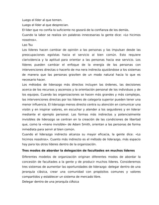 Luego el líder al que temen.
Luego el líder al que desprecian.
El líder que no confía lo suficiente no gozará de la confianza de los demás.
Cuando la labor se realiza sin palabras innecesarias la gente dice: «Lo hicimos
nosotros».
Lao Tsu
Los líderes hacen cambiar de opinión a las personas y las impulsan desde las
preocupaciones egoístas hacia el servicio al bien común. Esto requiere
clarividencia y la aptitud para orientar a las personas hacia ese servicio. Los
líderes pueden cambiar el enfoque de la energía de las personas con
intervenciones directas o hacerlo de ma nera indirecta ajustándose a los sistemas
de manera que las personas graviten de un modo natural hacia lo que es
necesario hacer.
Los métodos de liderazgo más directos incluyen las órdenes, las decisiones
acerca de los recursos y ascensos y la orientación personal de los individuos y de
los equipos. Cuando las organizaciones se hacen más grandes y más complejas,
las intervenciones directas por los líderes de categoría superior pueden tener una
menor influencia. El liderazgo menos directo centra su atención en comunicar una
visión y en inspirar valores, en escuchar y atender a los seguidores y en liderar
mediante el ejemplo personal. Las formas más indirectas y potencialmente
invisibles de liderazgo se centran en la creación de las condiciones de libertad
que, como la «mano invisible» de Adam Smith, orientan a las personas de forma
inmediata para servir al bien común.
Cuando el liderazgo indirecto alcanza su mayor eficacia, la gente dice: «Lo
hicimos nosotros». Cuanto más indirecto es el método de liderazgo, más espacio
hay para los otros líderes dentro de la organización.
Tres modos de abordar la delegación de facultades en muchos líderes
Diferentes modelos de organización originan diferentes modos de abordar la
concesión de facultades a la gente y de producir muchos líderes. Consideremos
tres sistemas de aumentar las oportunidades de liderazgo: delegar dentro de una
jerarquía clásica, crear una comunidad con propósitos comunes y valores
compartidos y establecer un sistema de mercado libre.
Delegar dentro de una jerarquÍa clÁsica
 