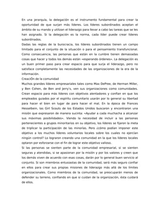 En una jerarquía, la delegación es el instrumento fundamental para crear la
oportunidad de que surjan más líderes. Los líderes subordinados aceptan el
ámbito de su mando y utilizan el liderazgo para llevar a cabo las tareas que se les
han asignado. Si la delegación es la norma, cada líder puede crear líderes
subordinados.
Dadas las reglas de la burocracia, los líderes subordinados tienen un campo
limitado para el conjunto de la situación o para el pensamiento transfuncional.
Como consecuencia, las personas que están en la cumbre tienen demasiadas
cosas que hacer y todos los demás están «esperando órdenes». La delegación es
un buen primer paso para crear espacio para que surja el liderazgo, pero no
satisface completamente las necesidades de las organizaciones de la era de la
información.
CreaciÓn de la comunidad
Muchos grandes líderes empresariales tales como Max DePree, de Herman Miller,
y Ben Cohen, de Ben and Jerry’s, ven sus organizaciones como comunidades.
Crean espacio para más líderes con objetivos alentadores y confían en que los
empleados guiados por el espíritu comunitario usarán por lo general su libertad
para hacer el bien en lugar de para hacer el mal. En la época de Frances
Hesselbein, las Girl Scouts de los Estados Unidos buscaron y encontraron una
misión que expresaron de manera sucinta: «Ayudar a cada muchacha a alcanzar
sus máximas posibilidades». Viendo la necesidad de incluir a las personas
pertenecientes a grupos minoritarios en su objetivo, los líderes se fijaron la meta
de triplicar la participación de las minorías. Pero ¿cómo podían imponer este
objetivo a los muchos líderes voluntarios locales sobre los cuales no ejercían
ningún control? Lo lograron creando una comunidad en la que los líderes locales
optaron por esforzarse con el fin de lograr este objetivo valioso.
Si las personas se sienten parte de la comunidad empresarial, si se sienten
seguras y atendidas, si se apasionan por la misión y por los valores y creen que
los demás viven de acuerdo con esas cosas, darán por lo general buen servicio al
conjunto. Si son miembros entusiastas de la comunidad, será más seguro confiar
en ellos para crear sus propias misiones de liderazgo más allá de los límites
organizacionales. Como miembros de la comunidad, se preocuparán menos de
defender su terreno, confiando en que si cuidan de la organización, ésta cuidará
de ellos.
 
