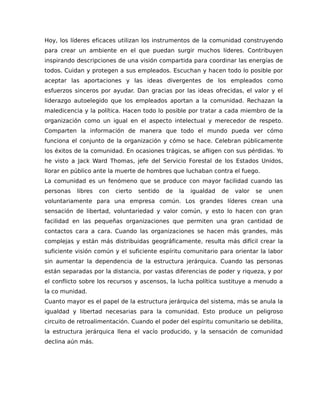 Hoy, los líderes eficaces utilizan los instrumentos de la comunidad construyendo
para crear un ambiente en el que puedan surgir muchos líderes. Contribuyen
inspirando descripciones de una visión compartida para coordinar las energías de
todos. Cuidan y protegen a sus empleados. Escuchan y hacen todo lo posible por
aceptar las aportaciones y las ideas divergentes de los empleados como
esfuerzos sinceros por ayudar. Dan gracias por las ideas ofrecidas, el valor y el
liderazgo autoelegido que los empleados aportan a la comunidad. Rechazan la
maledicencia y la política. Hacen todo lo posible por tratar a cada miembro de la
organización como un igual en el aspecto intelectual y merecedor de respeto.
Comparten la información de manera que todo el mundo pueda ver cómo
funciona el conjunto de la organización y cómo se hace. Celebran públicamente
los éxitos de la comunidad. En ocasiones trágicas, se afligen con sus pérdidas. Yo
he visto a Jack Ward Thomas, jefe del Servicio Forestal de los Estados Unidos,
llorar en público ante la muerte de hombres que luchaban contra el fuego.
La comunidad es un fenómeno que se produce con mayor facilidad cuando las
personas libres con cierto sentido de la igualdad de valor se unen
voluntariamente para una empresa común. Los grandes líderes crean una
sensación de libertad, voluntariedad y valor común, y esto lo hacen con gran
facilidad en las pequeñas organizaciones que permiten una gran cantidad de
contactos cara a cara. Cuando las organizaciones se hacen más grandes, más
complejas y están más distribuidas geográficamente, resulta más difícil crear la
suficiente visión común y el suficiente espíritu comunitario para orientar la labor
sin aumentar la dependencia de la estructura jerárquica. Cuando las personas
están separadas por la distancia, por vastas diferencias de poder y riqueza, y por
el conflicto sobre los recursos y ascensos, la lucha política sustituye a menudo a
la co munidad.
Cuanto mayor es el papel de la estructura jerárquica del sistema, más se anula la
igualdad y libertad necesarias para la comunidad. Esto produce un peligroso
circuito de retroalimentación. Cuando el poder del espíritu comunitario se debilita,
la estructura jerárquica llena el vacío producido, y la sensación de comunidad
declina aún más.
 