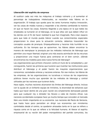 LiberaciÓn del espÍritu de empresa
Al sustituir cada vez más las máquinas al trabajo rutinario y al aumentar el
porcentaje de trabajadores intelectuales, se necesitan más líderes en la
organización. El trabajo que queda para los seres humanos implica innovación,
ver las cosas de modos nuevos y responder a los clientes cambiando la manera
en que se hacen las cosas. Estamos llegando a una época en la que todos los
empleados se turnarán en el liderazgo, en la que ellos ven que deben influir en
los demás con el fin de hacer realidad lo que han imaginado. Para crear espacio
para que todo el mundo pueda liderar cuando sus conocimientos especiales
proporcionen la clave para la actuación correcta, debemos trascender los
conceptos usuales de jerarquía. Empequeñecerse y hacerse más humilde no es
suficiente. En los tiempos que se aproximan, los líderes deben encontrar la
manera de reemplazar la jerarquía por los métodos indirectos de liderazgo que
permiten una mayor libertad, originan una más exacta asimilación de los recursos
y proporcionan una mayor fuerza para centrarse en el bien común. ¿Dónde
encontramos los modelos para esta nueva forma de liderazgo?
Las organizaciones que primero chocaron contra el muro de la complejidad y, por
consiguiente, fueron las primeras que tuvieron que inventar las instituciones para
distribuir el liderazgo y el poder fueron las mayores organizaciones que
conocemos: sociedades enteras y naciones enteras. Por ese motivo, los líderes de
las empresas, de las organizaciones no lucrativas e incluso de los organismos
públicos tienen mucho que aprender de los métodos de liderazgo y control
utilizados por las naciones que tuvieron éxito.
Hace siglos, muchas naciones alcanzaron los límites del liderazgo directo. Incluso
con la ayuda de un brillante equipo de ministros, la diversidad de esfuerzos que
había que hacer dentro de una gran nación era simplemente demasiado grande
para que cualquier rey o dictador los llevara a cabo de manera eficaz. Las
naciones occidentales europeas hace ya mucho tiempo que conceden al mercado
libre una misión importante en su economía. Las naciones del Pacto de Varsovia,
que hasta hace poco persistían en dirigir sus economías con ministerios
controlados desde el centro, se quedaron atrasadas tanto en lo que se refiere a
riqueza como en lo que se refiere a la felicidad humana. Al liberar el espíritu
empresarial de su nación del poder monopolístico del partido comunista, los
 
