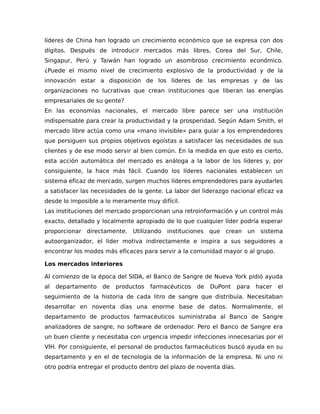 líderes de China han logrado un crecimiento económico que se expresa con dos
dígitos. Después de introducir mercados más libres, Corea del Sur, Chile,
Singapur, Perú y Taiwán han logrado un asombroso crecimiento económico.
¿Puede el mismo nivel de crecimiento explosivo de la productividad y de la
innovación estar a disposición de los líderes de las empresas y de las
organizaciones no lucrativas que crean instituciones que liberan las energías
empresariales de su gente?
En las economías nacionales, el mercado libre parece ser una institución
indispensable para crear la productividad y la prosperidad. Según Adam Smith, el
mercado libre actúa como una «mano invisible» para guiar a los emprendedores
que persiguen sus propios objetivos egoístas a satisfacer las necesidades de sus
clientes y de ese modo servir al bien común. En la medida en que esto es cierto,
esta acción automática del mercado es análoga a la labor de los líderes y, por
consiguiente, la hace más fácil. Cuando los líderes nacionales establecen un
sistema eficaz de mercado, surgen muchos líderes emprendedores para ayudarles
a satisfacer las necesidades de la gente. La labor del liderazgo nacional eficaz va
desde lo imposible a lo meramente muy difícil.
Las instituciones del mercado proporcionan una retroinformación y un control más
exacto, detallado y localmente apropiado de lo que cualquier líder podría esperar
proporcionar directamente. Utilizando instituciones que crean un sistema
autoorganizador, el líder motiva indirectamente e inspira a sus seguidores a
encontrar los modos más eficaces para servir a la comunidad mayor o al grupo.
Los mercados interiores
Al comienzo de la época del SIDA, el Banco de Sangre de Nueva York pidió ayuda
al departamento de productos farmacéuticos de DuPont para hacer el
seguimiento de la historia de cada litro de sangre que distribuía. Necesitaban
desarrollar en noventa días una enorme base de datos. Normalmente, el
departamento de productos farmacéuticos suministraba al Banco de Sangre
analizadores de sangre, no software de ordenador. Pero el Banco de Sangre era
un buen cliente y necesitaba con urgencia impedir infecciones innecesarias por el
VIH. Por consiguiente, el personal de productos farmacéuticos buscó ayuda en su
departamento y en el de tecnología de la información de la empresa. Ni uno ni
otro podría entregar el producto dentro del plazo de noventa días.
 