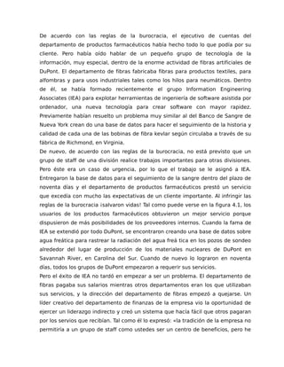 De acuerdo con las reglas de la burocracia, el ejecutivo de cuentas del
departamento de productos farmacéuticos había hecho todo lo que podía por su
cliente. Pero había oído hablar de un pequeño grupo de tecnología de la
información, muy especial, dentro de la enorme actividad de fibras artificiales de
DuPont. El departamento de fibras fabricaba fibras para productos textiles, para
alfombras y para usos industriales tales como los hilos para neumáticos. Dentro
de él, se había formado recientemente el grupo Information Engineering
Associates (IEA) para explotar herramientas de ingeniería de software asistida por
ordenador, una nueva tecnología para crear software con mayor rapidez.
Previamente habían resuelto un problema muy similar al del Banco de Sangre de
Nueva York crean do una base de datos para hacer el seguimiento de la historia y
calidad de cada una de las bobinas de fibra kevlar según circulaba a través de su
fábrica de Richmond, en Virginia.
De nuevo, de acuerdo con las reglas de la burocracia, no está previsto que un
grupo de staff de una división realice trabajos importantes para otras divisiones.
Pero éste era un caso de urgencia, por lo que el trabajo se le asignó a IEA.
Entregaron la base de datos para el seguimiento de la sangre dentro del plazo de
noventa días y el departamento de productos farmacéuticos prestó un servicio
que excedía con mucho las expectativas de un cliente importante. Al infringir las
reglas de la burocracia ¡salvaron vidas! Tal como puede verse en la figura 4.1, los
usuarios de los productos farmacéuticos obtuvieron un mejor servicio porque
dispusieron de más posibilidades de los proveedores internos. Cuando la fama de
IEA se extendió por todo DuPont, se encontraron creando una base de datos sobre
agua freática para rastrear la radiación del agua freá tica en los pozos de sondeo
alrededor del lugar de producción de los materiales nucleares de DuPont en
Savannah River, en Carolina del Sur. Cuando de nuevo lo lograron en noventa
días, todos los grupos de DuPont empezaron a requerir sus servicios.
Pero el éxito de IEA no tardó en empezar a ser un problema. El departamento de
fibras pagaba sus salarios mientras otros departamentos eran los que utilizaban
sus servicios, y la dirección del departamento de fibras empezó a quejarse. Un
líder creativo del departamento de finanzas de la empresa vio la oportunidad de
ejercer un liderazgo indirecto y creó un sistema que hacía fácil que otros pagaran
por los servios que recibían. Tal como él lo expresó: «la tradición de la empresa no
permitiría a un grupo de staff como ustedes ser un centro de beneficios, pero he
 